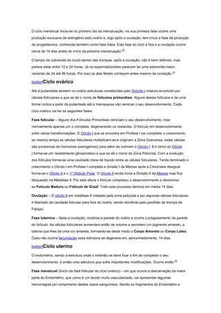 O ciclo menstrual inicia-se no primeiro dia da menstruação, na sua primeira fase ocorre uma
produção exclusiva de estrogênio pelo ovário e, logo após a ovulação, tem início a fase de produção
de progesterona, conhecida também como fase lútea. Esta fase do ciclo é fixa e a ovulação ocorre
cerca de 14 dias antes do início da próxima menstruação.[2]

O tempo de sobrevida do óvulo dentro das trompas, após a ovulação, não é bem definido, mas
parece estar entre 12 e 24 horas. Já os espermatozóides parecem ter uma sobrevida maior,
variando de 24 até 96 horas. Por isso os dias férteis começam antes mesmo da ovulação. [3]

[editar]Ciclo   ovárico
Até à puberdade existem no ovário estruturas constituídas pelo Ovócito I imaturo envolvido por
células foliculares a que se dá o nome de folículos primordiais. Alguns destes folículos e de uma
forma cíclica a partir da puberdade até à menopausa vão reiniciar o seu desenvolvimento. Cada
ciclo ovárico vai ter as seguintes fases:

Fase folicular – Alguns dos Folículos Primordiais reiniciam o seu desenvolvimento, mas
normalmente apenas um o completa, degenerando os restantes. O folículo em desenvolvimento
sofre várias transformações: O Oócito I que se encontra em Profase I vai completar o crescimento,
ao mesmo tempo as células foliculares multiplicam-se e originam a Zona Granulosa, estas células
são produtoras de hormonas (estrogénios) para além de nutrirem o Oócito I. Em torno do Oócito
I forma-se um revestimento glicoproteico a que se dá o nome de Zona Pelúcida. Com a evolução
dos folículos forma-se uma cavidade cheia de líquido entre as células foliculares. Tendo terminado o
crescimento o Oócito I em Profase I completa a divisão I da Meiose após a Citocinese desigual
forma-se o Oócito II e o 1º Glóbulo Polar. O Oócito II ainda inicia a Divisão II da Meiose mas fica
bloqueado na Metafase II. Por esta altura o folículo completou o desenvolvimento e denomina-
se Folículo Maduro ou Folículo de Graaf. Todo este processo demora em média 14 dias.

Ovulação – O oócito II em metáfase II rodeado pela zona pelúcida e por algumas células foliculares
é libertado da cavidade folicular para fora do ovário, sendo recolhido pelo pavilhão da trompa de
Falópio.

Fase luteínica – Após a ovulação, cicatriza a parede do ovário e ocorre o pregueamento da parede
do folículo. As células foliculares aumentam então de volume e secretam um pigmento amarelo, a
luteína que lhes dá uma cor amarela, formando-se deste modo o Corpo Amarelo ou Corpo Lúteo.
Caso não ocorra fecundação essa estrutura se degenera em, aproximadamente, 14 dias.

[editar]Ciclo   uterino
O endométrio, sendo a estrutura onde o embrião se deve fixar a fim de completar o seu
desenvolvimento, é então uma estrutura que sofre importantes modificações. Ocorre então:[4]

Fase menstrual (Início da fase folicular do ciclo ovárico) – em que ocorre a descamação da maior
parte do Endométrio, que como é um tecido muito vascularizado, vai apresentar algumas
hemorragias por rompimento destes vasos sanguíneos. Sendo os fragmentos do Endométrio e
 