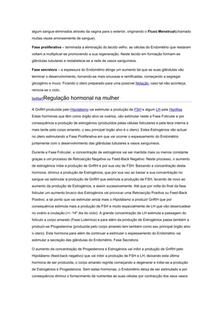 algum sangue eliminados através da vagina para o exterior, originando o Fluxo Menstrual(chamado
muitas vezes erroneamente de sangue).

Fase proliferativa – terminada a eliminação do tecido velho, as células do Endométrio que restaram
voltam a multiplicar-se promovendo a sua regeneração. Neste tecido em formação formam-se
glândulas tubulares e restabelece-se a rede de vasos sanguíneos.

Fase secretora – a espessura do Endométrio atinge um aumento tal que as suas glândulas vão
terminar o desenvolvimento, tornando-se mais sinuosas e ramificadas, começando a segregar
glicogénio e muco. Ficando o útero preparado para uma possível Nidação, caso tal não aconteça,
reinicia-se o ciclo.

[editar]Regulação       hormonal na mulher

A GnRH produzida pelo Hipotálamo vai estimular a produção de FSH e algum LH pela Hipófise.
Estas hormonas que têm como órgão alvo os ovários, vão estimular neste a Fase Folicular e por
consequência a produção de estrogénios (produzidos pelas células foliculares e pela teca interna e
mais tarde pelo corpo amarelo, o seu principal órgão alvo é o útero). Estes Estrogénios vão actuar
no útero estimulando a Fase Proliferativa em que vai ocorrer o espessamento do Endométrio
juntamente com o desenvolvimento das glândulas tubulares e vasos sanguíneos.

Durante a Fase Folicular, a concentração de estrogénios vai ser mantida mais ou menos constante
graças a um processo de Retroacção Negativa ou Feed-Back Negativo. Neste processo, o aumento
de estrogénios inibe a produção de GnRH e por sua vez de FSH. Baixando a concentração desta
hormona, diminui a produção de Estrogénios, que por sua vez ao baixar a sua concentração no
sangue vai estimular a produção de GnRH que estimula a produção de FSH, levando de novo ao
aumento da produção de Estrogénios, e assim sucessivamente. Até que por volta do final da fase
folicular um aumento brusco dos Estrogénios vai provocar uma Retroacção Positiva ou Feed-Back
Positivo, a tal ponto que vai estimular ainda mais o Hipotálamo a produzir GnRH que por
consequência estimula mais a produção de FSH e muito especialmente de LH que vão desencadear
no ovário a ovulação (+/- 14º dia do ciclo). A grande concentração de LH estimula a passagem do
folículo a corpo amarelo (Fase Luteínica) e para além da produção de Estrogénios passa também a
produzir-se Progesterona (produzida pelo corpo amarelo tem também como seu principal órgão alvo
o útero). Esta hormona para além de continuar a estimular o espessamento do Endométrio vai
estimular a secreção das glândulas do Endométrio, Fase Secretora.

O aumento da concentração de Progesterona e Estrogénios vai inibir a produção de GnRH pelo
Hipotálamo (feed-back negativo) que vai inibir a produção de FSH e LH; deixando esta última
hormona de ser produzida, o corpo amarelo regride começando a degenerar e inibe-se a produção
de Estrogénios e Progesterona. Sem estas hormonas, o Endométrio deixa de ser estimulado e por
consequência diminui o fornecimento de nutrientes às suas células por contracção dos seus vasos
 