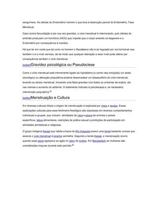 sanguíneos. As células do Endométrio morrem o que leva à destruição parcial do Endométrio, Fase
Menstrual.

Caso ocorra fecundação e por sua vez gravidez, o ciclo menstrual é interrompido, pois células do
embrião produzem um hormônio (HCG) que impede que o corpo amarelo se degenere e o
Endométrio por consequência é mantido.

Há que ter em conta que tal como no homem o Hipotálamo não é só regulado por via hormonal mas
também o é a nível nervoso, de tal modo que qualquer alteração a esse nível pode alterar por
consequência também o ciclo menstrual.

[editar]Gravidez       psicológica ou Pseudociese

Como o ciclo menstrual está intimamente ligado ao hipotálamo (o centro das emoções) um abalo
psicológico ou alteração psiquiátrica poderia desencadear um desequilíbrio do ciclo menstrual,
levando ao atraso menstrual. Iniciando uma falsa gravidez com todos os sintomas de enjôos, dor
nas mamas e aumento do abdome. O tratamento indicado é psicoterapia e, se necessário,
intervenção psiquiátrica.[5]

[editar]Menstruação            e Cultura

Em diversas culturas tribais a origem da menstruação é explicada por mitos e lendas. Essas
explicações culturais para esse fenômeno fisiológico são expressas em diversos comportamentos
individuais e grupais, que incluem: atividades de caça e pesca de animais e peixes
específicos, tabus alimentares, restrições de prática sexual e proibições de participação em
atividades domésticas e religiosas.

O grupo indígena Karajá que habita a bacia do Rio Araguaia possui uma lenda bastante curiosa que
associa o ciclo menstrual à piranha vermelha. Segundo a lenda Karajá, a menstruação ocorre
quando esse peixe agressivo se agita no útero da mulher. Em Bangladesh as mulheres são
consideradas impuras durante este período.[6]
 