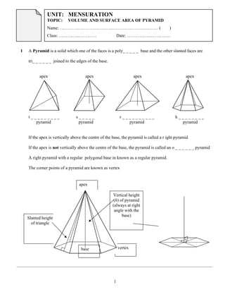1
Slanted height
of triangle
vertex
1 A Pyramid is a solid which one of the faces is a poly_ _ _ _ _ base and the other slanted faces are
tri_ _ _ _ _ _ joined to the edges of the base.
apex apex apex apex
t _ _ _ _ _ _ _ _ _ s _ _ _ _ _ r _ _ _ _ _ _ _ _ _ _ h _ _ _ _ _ _ _ _
pyramid pyramid pyramid pyramid
If the apex is vertically above the centre of the base, the pyramid is called a r ight pyramid.
If the apex is not vertically above the centre of the base, the pyramid is called an o _ _ _ _ _ _ pyramid
A right pyramid with a regular polygonal base in known as a regular pyramid.
The corner points of a pyramid are known as vertex
apex
Vertical height
(h) of pyramid
(always at right
angle with the
base)
base
Chapter 11
Remarks:
01
UNIT: MENSURATION
TOPIC: VOLUME AND SURFACE AREA OF PYRAMID
Name: ………………………………………………….……… ( )
Class: …………..………… Date: ……………..………….
 