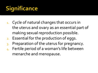 1. Cycle of natural changes that occurs in
the uterus and ovary as an essential part of
making sexual reproduction possible.
2. Essential for the production of eggs.
3. Preparation of the uterus for pregnancy.
4. Fertile period of a woman’s life between
menarche and menopause.
 