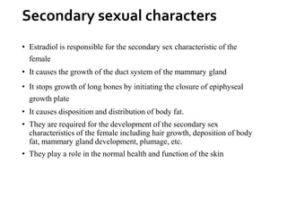 Secondary sexual characters
• Estradiol is responsible for the secondary sex characteristic of the
female
• It causes the growth of the duct system of the mammary gland
• It stops growth of long bones by initiating the closure of epiphyseal
growth plate
• It causes disposition and distribution of body fat.
• They are required for the development of the secondary sex
characteristics of the female including hair growth, deposition of body
fat, mammary gland development, plumage, etc.
• They play a role in the normal health and function of the skin
 