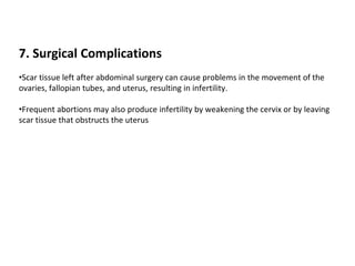 7. Surgical Complications
•Scar tissue left after abdominal surgery can cause problems in the movement of the
ovaries, fallopian tubes, and uterus, resulting in infertility.
•Frequent abortions may also produce infertility by weakening the cervix or by leaving
scar tissue that obstructs the uterus
 