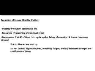 Regulation of Female Monthly Rhythm:
- Puberty  onset of adult sexual life
- Menarche  beginning of menstrual cycles
- Menopause  at 40 – 50 yrs  irregular cycles, failure of ovulation  female hormones
diminish
Due to: Ovaries are used up
Sx: Hot flushes, Psychic dyspnea, irritability, fatigue, anxiety, decreased strength and
calcification of bones
 