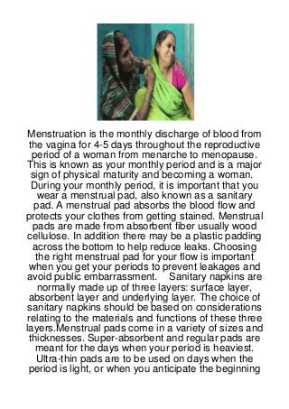 Menstruation is the monthly discharge of blood from
 the vagina for 4-5 days throughout the reproductive
  period of a woman from menarche to menopause.
 This is known as your monthly period and is a major
  sign of physical maturity and becoming a woman.
  During your monthly period, it is important that you
    wear a menstrual pad, also known as a sanitary
   pad. A menstrual pad absorbs the blood flow and
protects your clothes from getting stained. Menstrual
  pads are made from absorbent fiber usually wood
 cellulose. In addition there may be a plastic padding
  across the bottom to help reduce leaks. Choosing
   the right menstrual pad for your flow is important
 when you get your periods to prevent leakages and
 avoid public embarrassment. Sanitary napkins are
    normally made up of three layers: surface layer,
 absorbent layer and underlying layer. The choice of
 sanitary napkins should be based on considerations
relating to the materials and functions of these three
layers.Menstrual pads come in a variety of sizes and
 thicknesses. Super-absorbent and regular pads are
   meant for the days when your period is heaviest.
   Ultra-thin pads are to be used on days when the
 period is light, or when you anticipate the beginning
 