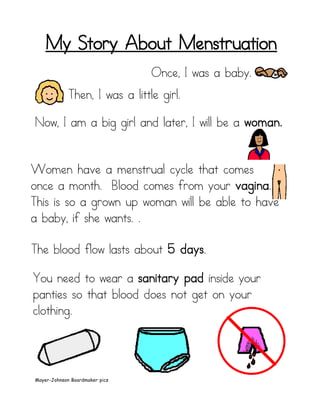 My Story About Menstruation
                                Once, I was a baby.
             Then, I was a little girl.

Now, I am a big girl and later, I will be a woman.


Women have a menstrual cycle that comes
once a month. Blood comes from your vagina.
This is so a grown up woman will be able to have
a baby, if she wants. .

The blood flow lasts about 5 days.

You need to wear a sanitary pad inside your
panties so that blood does not get on your
clothing.




Mayer-Johnson Boardmaker pics
 