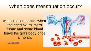 When does menstruation occur?
Menstruation occurs when
the dried ovum, extra
tissue and some blood
leave the girl’s body once
a month.
Menstruation
Blood and extra tissue
 