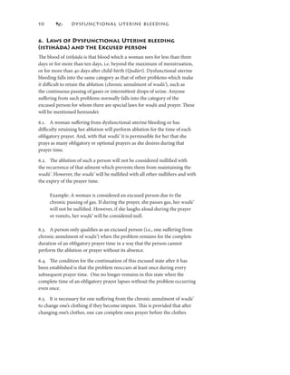 0             DYSFUNCTIONAL UTERINE BLEEDING


6. Laws of Dysfunctional Uterine bleeding
(istihāda) and the Excused person
The blood of istiḥāḍa is that blood which a woman sees for less than three
days or for more than ten days, i.e. beyond the maximum of menstruation,
or for more than 40 days after child-birth (Qudūrī). Dysfunctional uterine
bleeding falls into the same category as that of other problems which make
it diﬃcult to retain the ablution (chronic annulment of wudū’), such as
the continuous passing of gases or intermittent drops of urine. Anyone
suﬀering from such problems normally falls into the category of the
excused person for whom there are special laws for wuḍū and prayer. These
will be mentioned hereunder.

6.. A woman suﬀering from dysfunctional uterine bleeding or has
diﬃculty retaining her ablution will perform ablution for the time of each
obligatory prayer. And, with that wudū’ it is permissible for her that she
prays as many obligatory or optional prayers as she desires during that
prayer time.

6.2. The ablution of such a person will not be considered nulliﬁed with
the recurrence of that ailment which prevents them from maintaining the
wudū’. However, the wudū’ will be nulliﬁed with all other nulliﬁers and with
the expiry of the prayer time.

     Example: A woman is considered an excused person due to the
     chronic passing of gas. If during the prayer, she passes gas, her wudū’
     will not be nulliﬁed. However, if she laughs aloud during the prayer
     or vomits, her wuḍū’ will be considered null.
                        ū’

6.3. A person only qualiﬁes as an excused person (i.e., one suﬀering from
chronic annulment of wuḍū’) when the problem remains for the complete
duration of an obligatory prayer time in a way that the person cannot
perform the ablution or prayer without its absence.

6.4. The condition for the continuation of this excused state after it has
been established is that the problem reoccurs at least once during every
subsequent prayer time. One no longer remains in this state when the
complete time of an obligatory prayer lapses without the problem occurring
even once.

6.5. It is necessary for one suﬀering from the chronic annulment of wudū’
to change one’s clothing if they become impure. This is provided that after
changing one’s clothes, one can complete ones prayer before the clothes
 