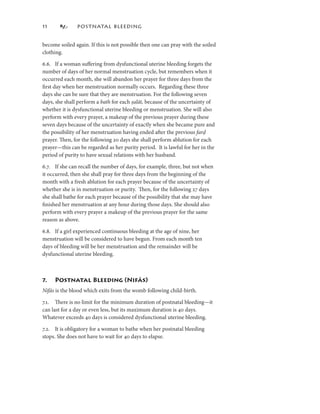             POSTNATAL BLEEDING


become soiled again. If this is not possible then one can pray with the soiled
clothing.

6.6. If a woman suﬀering from dysfunctional uterine bleeding forgets the
number of days of her normal menstruation cycle, but remembers when it
occurred each month, she will abandon her prayer for three days from the
ﬁrst day when her menstruation normally occurs. Regarding these three
days she can be sure that they are menstruation. For the following seven
days, she shall perform a bath for each ṣalāt, because of the uncertainty of
whether it is dysfunctional uterine bleeding or menstruation. She will also
perform with every prayer, a makeup of the previous prayer during these
seven days because of the uncertainty of exactly when she became pure and
the possibility of her menstruation having ended after the previous farḍ
prayer. Then, for the following 20 days she shall perform ablution for each
prayer—this can be regarded as her purity period. It is lawful for her in the
period of purity to have sexual relations with her husband.

6.7. If she can recall the number of days, for example, three, but not when
it occurred, then she shall pray for three days from the beginning of the
month with a fresh ablution for each prayer because of the uncertainty of
whether she is in menstruation or purity. Then, for the following 27 days
she shall bathe for each prayer because of the possibility that she may have
ﬁnished her menstruation at any hour during those days. She should also
perform with every prayer a makeup of the previous prayer for the same
reason as above.

6.8. If a girl experienced continuous bleeding at the age of nine, her
menstruation will be considered to have begun. From each month ten
days of bleeding will be her menstruation and the remainder will be
dysfunctional uterine bleeding.



7.   Postnatal Bleeding (Nifās)
Nifās is the blood which exits from the womb following child-birth.

7.. There is no limit for the minimum duration of postnatal bleeding—it
can last for a day or even less, but its maximum duration is 40 days.
Whatever exceeds 40 days is considered dysfunctional uterine bleeding.

7.2. It is obligatory for a woman to bathe when her postnatal bleeding
stops. She does not have to wait for 40 days to elapse.
 