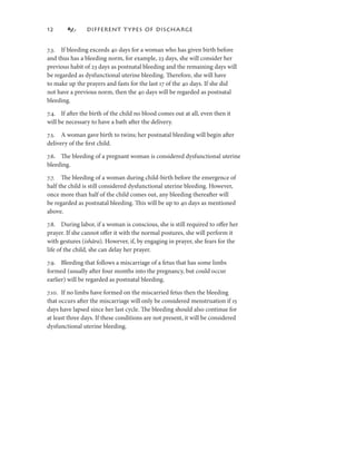 2             DIFFERENT T YPES OF DISCHARGE


7.3. If bleeding exceeds 40 days for a woman who has given birth before
and thus has a bleeding norm, for example, 23 days, she will consider her
previous habit of 23 days as postnatal bleeding and the remaining days will
be regarded as dysfunctional uterine bleeding. Therefore, she will have
to make up the prayers and fasts for the last 7 of the 40 days. If she did
not have a previous norm, then the 40 days will be regarded as postnatal
bleeding.

7.4. If after the birth of the child no blood comes out at all, even then it
will be necessary to have a bath after the delivery.

7.5. A woman gave birth to twins; her postnatal bleeding will begin after
delivery of the ﬁrst child.

7.6. The bleeding of a pregnant woman is considered dysfunctional uterine
bleeding.

7.7. The bleeding of a woman during child-birth before the emergence of
half the child is still considered dysfunctional uterine bleeding. However,
once more than half of the child comes out, any bleeding thereafter will
be regarded as postnatal bleeding. This will be up to 40 days as mentioned
above.

7.8. During labor, if a woman is conscious, she is still required to oﬀer her
prayer. If she cannot oﬀer it with the normal postures, she will perform it
with gestures (ishāra). However, if, by engaging in prayer, she fears for the
life of the child, she can delay her prayer.

7.9. Bleeding that follows a miscarriage of a fetus that has some limbs
formed (usually after four months into the pregnancy, but could occur
earlier) will be regarded as postnatal bleeding.

7.0. If no limbs have formed on the miscarried fetus then the bleeding
that occurs after the miscarriage will only be considered menstruation if 5
days have lapsed since her last cycle. The bleeding should also continue for
at least three days. If these conditions are not present, it will be considered
dysfunctional uterine bleeding.
 