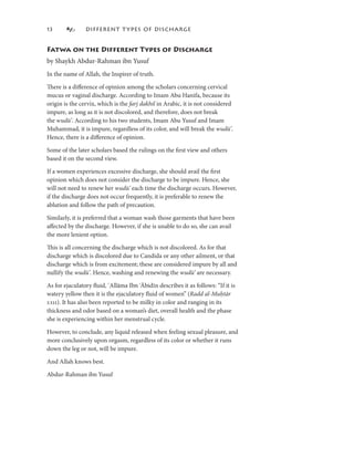 3             DIFFERENT T YPES OF DISCHARGE


Fatwa on the Different Types of Discharge
by Shaykh Abdur-Rahman ibn Yusuf
In the name of Allah, the Inspirer of truth.

There is a diﬀerence of opinion among the scholars concerning cervical
mucus or vaginal discharge. According to Imam Abu Hanifa, because its
origin is the cervix, which is the farj dakhil in Arabic, it is not considered
impure, as long as it is not discolored, and therefore, does not break
the wudū’. According to his two students, Imam Abu Yusuf and Imam
Muhammad, it is impure, regardless of its color, and will break the wudū’.
Hence, there is a diﬀerence of opinion.

Some of the later scholars based the rulings on the ﬁrst view and others
based it on the second view.

If a women experiences excessive discharge, she should avail the ﬁrst
opinion which does not consider the discharge to be impure. Hence, she
will not need to renew her wudū’ each time the discharge occurs. However,
if the discharge does not occur frequently, it is preferable to renew the
ablution and follow the path of precaution.

Similarly, it is preferred that a woman wash those garments that have been
aﬀected by the discharge. However, if she is unable to do so, she can avail
the more lenient option.

This is all concerning the discharge which is not discolored. As for that
discharge which is discolored due to Candida or any other ailment, or that
discharge which is from excitement; these are considered impure by all and
nullify the wudū’. Hence, washing and renewing the wudū’ are necessary.

As for ejaculatory ﬂuid, ʿAllāma Ibn ʿĀbidīn describes it as follows: “If it is
                                        ʿ
watery yellow then it is the ejaculatory ﬂuid of women” (Radd al-Muḥtār
:). It has also been reported to be milky in color and ranging in its
thickness and odor based on a woman’s diet, overall health and the phase
she is experiencing within her menstrual cycle.

However, to conclude, any liquid released when feeling sexual pleasure, and
more conclusively upon orgasm, regardless of its color or whether it runs
down the leg or not, will be impure.

And Allah knows best.

Abdur-Rahman ibn Yusuf
 