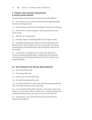 5            GHUSL—CAUSES AND INTEGRALS


9. Things that do not necessitate
a ritual bath (ghusl)
The following do not necessitate ghusl, but may necessitate ablution.

9.. The emission of pre-ejaculatory ﬂuid and normal vaginal discharge
(see note on discharge above).

9. 2. Experiencing an erotic dream but ﬁnding no wetness upon waking up.

9. 3. The insertion of a penis wrapped in some material that prevents
sexual arousal.

9.4. After the use of a suppository.

9.5. Inserting a ﬁnger or something similar into the vagina or anus.

9.6. Incomplete penetration of a virgin in a manner that she does not
break her hymen and provided that one does not ejaculate. Her hymen
remaining intact means that the head of the penis did not enter into the
inner vagina.

9.7. A ritual bath is not obligatory on a woman who experiences a
wet dream during postnatal bleeding. A single puriﬁcatory bath upon
the termination of the bleeding will suﬃce for both the wet dream and
postnatal bleeding.



0. The Integrals of Ritual Bath (Ghusl)
0.. The rinsing of the mouth.

0.2. The rinsing of the nose.

0.3. To pour water over the entire body.

0.4. To wash the inner part of the navel.

0.5. To wash the inside of (i.e., have water reach) any opening in the body
that is not sealed, for instance, the ear-piercing.

0.6. A man should undo the plaits of his hair, so that water reaches each
strand, even if the water is able to reach the roots. A female is exempt from
undoing her braids as long as the water reaches the roots of her hair.

0.7. To ensure that water reaches to the skin underneath the beard,
moustache and eyebrows.
 