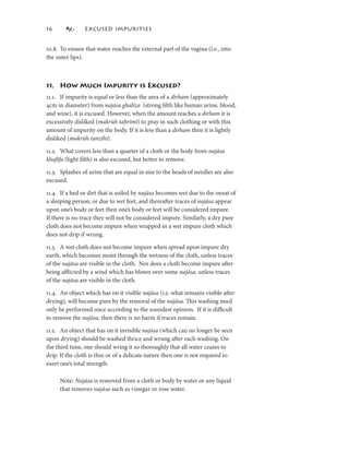 6             EXCUSED IMPURITIES


0.8. To ensure that water reaches the external part of the vagina (i.e., into
the outer lips).



. How Much Impurity is Excused?
.. If impurity is equal or less than the area of a dirham (approximately
4cm in diameter) from najāsa ghalīẓa (strong ﬁlth like human urine, blood,
                                 ghalī
and wine), it is excused. However, when the amount reaches a dirham it is
excessively disliked (makrūh taḥrīmī) to pray in such clothing or with this
amount of impurity on the body. If it is less than a dirham then it is lightly
disliked (makrūh tanzīhī).

.2. What covers less than a quarter of a cloth or the body from najāsa
khafīfa (light ﬁlth) is also excused, but better to remove.

.3. Splashes of urine that are equal in size to the heads of needles are also
excused.

.4. If a bed or dirt that is soiled by najāsa becomes wet due to the sweat of
a sleeping person, or due to wet feet, and thereafter traces of najāsa appear
upon one’s body or feet then one’s body or feet will be considered impure.
If there is no trace they will not be considered impure. Similarly, a dry pure
cloth does not become impure when wrapped in a wet impure cloth which
does not drip if wrung.

.3. A wet cloth does not become impure when spread upon impure dry
earth, which becomes moist through the wetness of the cloth, unless traces
of the najāsa are visible in the cloth. Nor does a cloth become impure after
being aﬄicted by a wind which has blown over some najāsa, unless traces
of the najāsa are visible in the cloth.

.4. An object which has on it visible najāsa (i.e. what remains visible after
drying), will become pure by the removal of the najāsa. This washing need
only be performed once according to the soundest opinion. If it is diﬃcult
to remove the najāsa, then there is no harm if traces remain.

.5. An object that has on it invisible najāsa (which can no longer be seen
upon drying) should be washed thrice and wrung after each washing. On
the third time, one should wring it so thoroughly that all water ceases to
drip. If the cloth is thin or of a delicate nature then one is not required to
exert one’s total strength.

     Note: Najāsa is removed from a cloth or body by water or any liquid
     that removes najāsa such as vinegar or rose water.
 