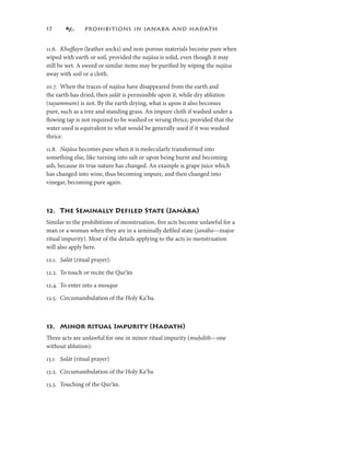 7             PROHIBITIONS IN JANABA AND HADATH


.6. Khuﬀayn (leather socks) and non-porous materials become pure when
wiped with earth or soil, provided the najāsa is solid, even though it may
still be wet. A sword or similar items may be puriﬁed by wiping the najāsa
away with soil or a cloth.

0.7. When the traces of najāsa have disappeared from the earth and
the earth has dried, then ṣalāt is permissible upon it, while dry ablution
                           alāt
(tayammum) is not. By the earth drying, what is upon it also becomes
pure, such as a tree and standing grass. An impure cloth if washed under a
ﬂowing tap is not required to be washed or wrung thrice, provided that the
water used is equivalent to what would be generally used if it was washed
thrice.

.8. Najāsa becomes pure when it is molecularly transformed into
something else, like turning into salt or upon being burnt and becoming
ash, because its true nature has changed. An example is grape juice which
has changed into wine, thus becoming impure, and then changed into
vinegar, becoming pure again.



2. The Seminally Deﬁled State (Janāba)
Similar to the prohibitions of menstruation, ﬁve acts become unlawful for a
man or a woman when they are in a seminally deﬁled state (janāba—major
                                                              (
ritual impurity). Most of the details applying to the acts in menstruation
will also apply here.

2.. Ṣalāt (ritual prayer).
       alāt

2.2. To touch or recite the Qur’ān

2.4. To enter into a mosque

2.5. Circumambulation of the Holy Kaʿba.



3. Minor ritual Impurity (Hadath)
Three acts are unlawful for one in minor ritual impurity (muḥdith—one
without ablution):

3. Ṣalāt (ritual prayer)
      alāt

3.2. Circumambulation of the Holy Kaʿba

3.3. Touching of the Qur’ān.
 