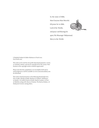 
                                                                  In the name of Allāh,

                                                                  Most Gracious Most Merciful.

                                                                  All praise be to Allāh,

                                                                  Lord of the Worlds,

                                                                  and peace and blessings be

                                                                  upon His Messenger Muḥammad,

                                                                  Mercy to the Worlds




© Rashida Esakjee & Abdur-Rahman in Yusuf 2005
First Draft 2005

This work can be used for non-proﬁt educational purposes, review,
or scholarly citation, and may be reproduced for this reason. Noti-
ﬁcation to the copyright owners would be appreciated.

Please note that this compilation is an incomplete draft and as
work progresses it will be available on www.zamzamacademy.com
for download.

This work is based primarily on the following Ḥanafī ﬁqh texts:
Nūr al-īḍāḥ, Marāqī al-falāḥ, Ḥāshiyat al-Ṭaḥṭāwī, Mukhtaṣar
                              Ḥ           Ṭ     ī
                                                ī,
al-Qudūri, Al-Lubāb fī sharḥ al-Kitāb, Radd al-muḥtār, Al-Durr
                    b fī
al-Mukhtār, along with Aḥsan al-Fatāwā, The Book of Ṭahāra, Al-
Hadiyyatul Linnisā, among others.
 