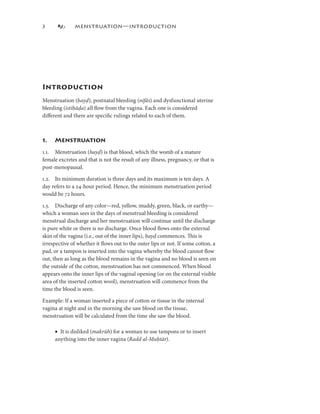 3             MENSTRUATION—INTRODUCTION




Introduction
Menstruation (ḥayḍ), postnatal bleeding (nifās) and dysfunctional uterine
bleeding (istiḥāḍa) all ﬂow from the vagina. Each one is considered
diﬀerent and there are speciﬁc rulings related to each of them.



.   Menstruation
.. Menstruation (hayḍ) is that blood, which the womb of a mature
female excretes and that is not the result of any illness, pregnancy, or that is
post-menopausal.

.2. Its minimum duration is three days and its maximum is ten days. A
day refers to a 24-hour period. Hence, the minimum menstruation period
would be 72 hours.

.3. Discharge of any color—red, yellow, muddy, green, black, or earthy—
which a woman sees in the days of menstrual bleeding is considered
menstrual discharge and her menstruation will continue until the discharge
is pure white or there is no discharge. Once blood ﬂows onto the external
skin of the vagina (i.e., out of the inner lips), ḥayḍ commences. This is
                                                     ḍ
irrespective of whether it ﬂows out to the outer lips or not. If some cotton, a
pad, or a tampon is inserted into the vagina whereby the blood cannot ﬂow
out, then as long as the blood remains in the vagina and no blood is seen on
the outside of the cotton, menstruation has not commenced. When blood
appears onto the inner lips of the vaginal opening (or on the external visible
area of the inserted cotton wool), menstruation will commence from the
time the blood is seen.

Example: If a woman inserted a piece of cotton or tissue in the internal
vagina at night and in the morning she saw blood on the tissue,
menstruation will be calculated from the time she saw the blood.

     • It is disliked (makrūh) for a woman to use tampons or to insert
     anything into the inner vagina (Radd al-Muḥtār).
                                                   tār
                                                   tār).
 