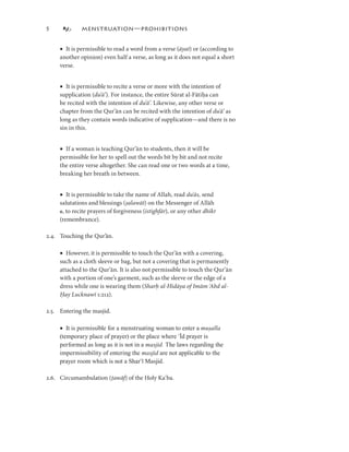 5            MENSTRUATION—PROHIBITIONS


     • It is permissible to read a word from a verse (āyat) or (according to
                                                       āyat
                                                       āyat)
     another opinion) even half a verse, as long as it does not equal a short
     verse.


     • It is permissible to recite a verse or more with the intention of
     supplication (duʿʿā’ ). For instance, the entire Sūrat al-Fātiḥa can
     be recited with the intention of duʿʿā’. Likewise, any other verse or
     chapter from the Qur’ān can be recited with the intention of duʿʿā’ as
                                                                          ā’
     long as they contain words indicative of supplication—and there is no
     sin in this.


     • If a woman is teaching Qur’ān to students, then it will be
     permissible for her to spell out the words bit by bit and not recite
     the entire verse altogether. She can read one or two words at a time,
     breaking her breath in between.


     • It is permissible to take the name of Allah, read duʿʿās, send
                                   alawāt
                                   alawāt)
     salutations and blessings (ṣalawāt) on the Messenger of Allāh
     e, to recite prayers of forgiveness (istighfār), or any other dhikr
                                          istighfār
                                          istighfār),
     (remembrance).

2.4. Touching the Qur’ān.

     • However, it is permissible to touch the Qur’ān with a covering,
     such as a cloth sleeve or bag, but not a covering that is permanently
     attached to the Qur’ān. It is also not permissible to touch the Qur’ān
     with a portion of one’s garment, such as the sleeve or the edge of a
     dress while one is wearing them (Sharḥ al-Hidāya of Imām ʿAbd al-
     Ḥay
     Ḥay Lucknawī :22).

2.5. Entering the masjid.

     • It is permissible for a menstruating woman to enter a muṣalla
     (temporary place of prayer) or the place where ʿĪd prayer is
     performed as long as it is not in a masjid. The laws regarding the
     impermissibility of entering the masjid are not applicable to the
     prayer room which is not a Sharʿī Masjid.

                        awāf
                        awāf)
2.6. Circumambulation (ṭawāf) of the Holy Kaʿba.
 