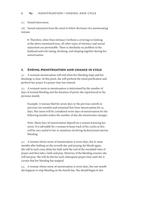 6             MENSTRUATION—ENDING AND CYCLE


2.7. Sexual intercourse.

2.8. Sexual enjoyment from the navel to below the knees of a menstruating
woman.

     • Therefore, other than intimacy (without a covering) or looking
     at the above mentioned area, all other types of intimacy and sexual
     enjoyment are permissible. There is absolutely no problem in the
     husband and wife eating, drinking, and sleeping together during her
     menstruation.




3.   Ending Menstruation and change in cycle
3.. A woman’s menstruation will end when her bleeding stops and her
discharge is clear. At this point, she will perform the ritual puriﬁcation and
perform her prayer if a prayer time has entered.

3.2. A woman’s norm in menstruation is determined by the number of
days of normal bleeding and the duration of purity she experienced in the
previous month.

     Example: A woman bled for seven days in the previous month or
     previous two months and remained free from menstruation for 23
     days. Her norm will be considered seven days of menstruation for the
     following months unless the number of day she menstruates changes.

     Note: Many laws of menstruation depend on a woman knowing her
     norm. It is advisable for a woman to keep track of her cycles as this
     will be very useful to her in situations involving dysfunctional uterine
     bleeding.

3.2. A woman whose norm of menstruation is seven days, but in some
months after bathing on the seventh day and praying she bleeds again,
she will in such cases delay her bath until the end of the mustaḥab time of
prayer and then take a bath and pray. However, if the bleeding resumes she
will not pray. She will do this for each subsequent prayer time until she is
certain that her bleeding has stopped.

3.3. A woman whose norm of menstruation is seven days, but one month
she happens to stop bleeding on the fourth day. She should begin to fast
 