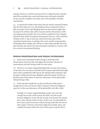7             MENSTRUATION—SEXUAL INTERCOURSE


and pray. However, it will be necessary for her to delay the prayer until the
end of the mustaḥab time, and sexual intercourse will remain unlawful
for her until she completes seven days, due to the possibility of further
menstruation.

3.4. A woman had a habit of three days, but one month continued to bleed
after the three days were over. She should not have a puriﬁcatory bath or
oﬀer any prayer. If she stops bleeding within ten days and ten nights then
the prayers for all these days will be excused and she will not have to oﬀer
any makeup prayers (qaḍā). Her norm will be considered to have changed
and all the days will be considered menstruation. However, if she continued
to bleed on the th day as well, then only the ﬁrst three days will be
considered menstruation, according to her norm, and the remaining days
of bleeding will be istiḥāḍa. She will have to take a bath and oﬀer the seven
days of prayer she missed. The same principal is extended to a woman, who
has a norm in her postnatal bleeding.



Ending Menstruation and Sexual Intercourse
3.5. Intercourse is permitted without having a ritual bath if the
menstruation ends at ten days and nights (the maximum duration of
menstruation) and after having a bath if it ends earlier.

3.6. However, if a woman stopped bleeding before ten days (for instance,
on her norm of seven days) toward the end of a prayer time and had enough
time to have a puriﬁcatory bath and say the opening takbīr (taḥrīma), then
the prayer of that time becomes obligatory upon her and she will have to
perform qaḍā of this prayer. In that case, intercourse will be permissible
             ā
without having a bath.

3.7. If she only had enough time to take a puriﬁcatory bath and not
enough time to dress and say the takbīr, the prayer will not be obligatory
upon her. In this case intercourse will be permissible only after a bath.

     Example: If a women stopped bleeding at Ẓuhr time with only
     enough time to take a bath and say the takbīr, the Ẓuhr prayer
     becomes obligatory on her. She has to make it up because she entered
     into a state of purity within its time. In this case, it is permissible for
     her to have sexual intercourse without having a bath after the time of
     Ẓuhr expires. However, if she had enough time to bathe, dress, and
     complete her prayer before the time of Ẓuhr prayer expired, then it
 