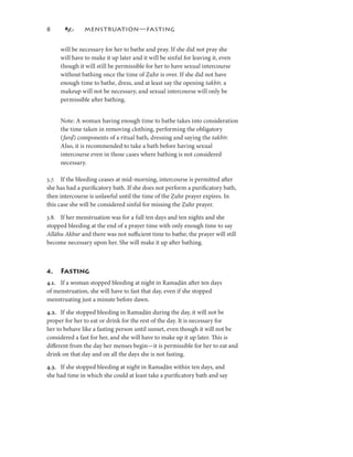 8             MENSTRUATION—FASTING


     will be necessary for her to bathe and pray. If she did not pray she
     will have to make it up later and it will be sinful for leaving it, even
     though it will still be permissible for her to have sexual intercourse
     without bathing once the time of Ẓuhr is over. If she did not have
     enough time to bathe, dress, and at least say the opening takbīr, a
     makeup will not be necessary, and sexual intercourse will only be
     permissible after bathing.


     Note: A woman having enough time to bathe takes into consideration
     the time taken in removing clothing, performing the obligatory
     ( farḍ
     (farḍ) components of a ritual bath, dressing and saying the takbīr.
       far
     Also, it is recommended to take a bath before having sexual
     intercourse even in those cases where bathing is not considered
     necessary.

3.7. If the bleeding ceases at mid-morning, intercourse is permitted after
she has had a puriﬁcatory bath. If she does not perform a puriﬁcatory bath,
then intercourse is unlawful until the time of the Ẓuhr prayer expires. In
this case she will be considered sinful for missing the Ẓuhr prayer.

3.8. If her menstruation was for a full ten days and ten nights and she
stopped bleeding at the end of a prayer time with only enough time to say
Allāhu Akbar and there was not suﬃcient time to bathe; the prayer will still
become necessary upon her. She will make it up after bathing.



4.   Fasting
4.. If a woman stopped bleeding at night in Ramaḍān after ten days
of menstruation, she will have to fast that day, even if she stopped
menstruating just a minute before dawn.

4.2. If she stopped bleeding in Ramaḍān during the day, it will not be
proper for her to eat or drink for the rest of the day. It is necessary for
her to behave like a fasting person until sunset, even though it will not be
considered a fast for her, and she will have to make up it up later. This is
diﬀerent from the day her menses begin—it is permissible for her to eat and
drink on that day and on all the days she is not fasting.

4.3. If she stopped bleeding at night in Ramaḍān within ten days, and
she had time in which she could at least take a puriﬁcatory bath and say
 
