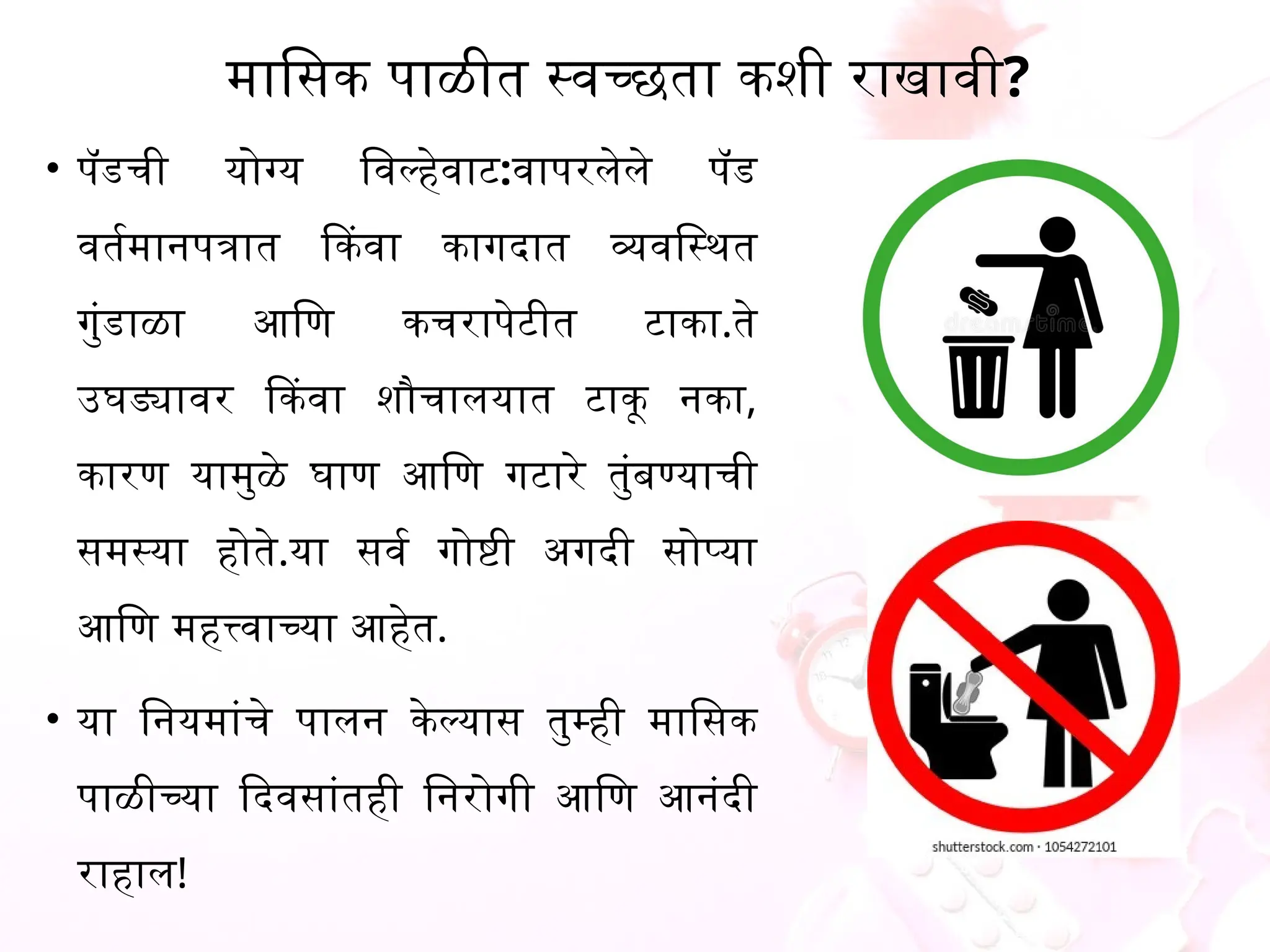 मासिक पाळीत स्वच्छता कशी राखावी?
&bull; पॅडची योग्य विल्हेवाट:वापरलेले पॅड
वर्तमानपत्रात किंवा कागदात व्यवस्थित
गुंडाळा आणि कचरापेटीत टाका.ते
उघड्यावर किंवा शौचालयात टाकू नका,
कारण यामुळे घाण आणि गटारे तुंबण्याची
समस्या होते.या सर्व गोष्टी अगदी सोप्या
आणि महत्त्वाच्या आहेत.
&bull; या नियमांचे पालन केल्यास तुम्ही मासिक
पाळीच्या दिवसांतही निरोगी आणि आनंदी
राहाल!
 