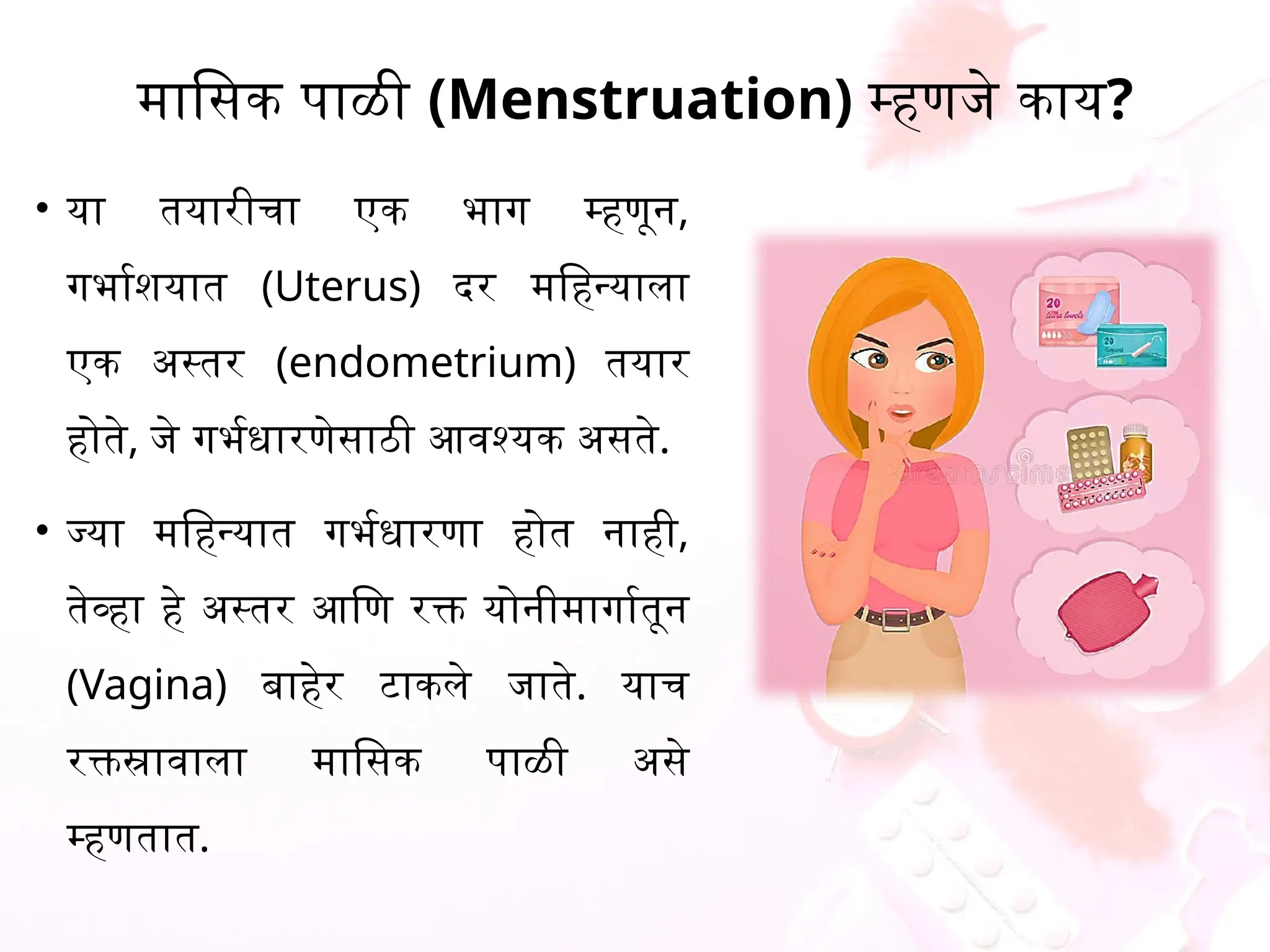 मासिक पाळी (Menstruation) म्हणजे काय?
&bull; या तयारीचा एक भाग म्हणून,
गर्भाशयात (Uterus) दर महिन्याला
एक अस्तर (endometrium) तयार
होते, जे गर्भधारणेसाठी आवश्यक असते.
&bull; ज्या महिन्यात गर्भधारणा होत नाही,
तेव्हा हे अस्तर आणि रक्त योनीमार्गातून
(Vagina) बाहेर टाकले जाते. याच
रक्तस्रावाला मासिक पाळी असे
म्हणतात.
 