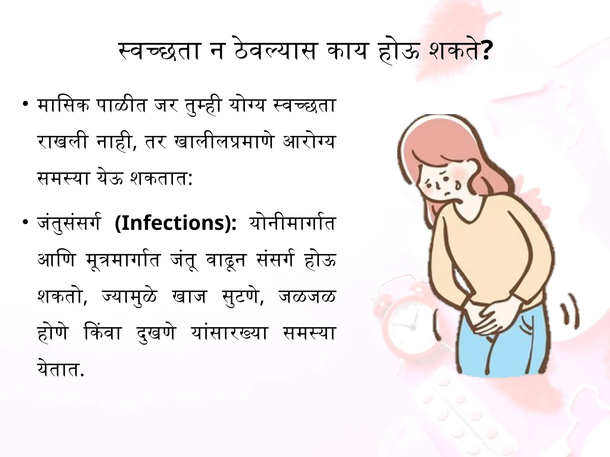 स्वच्छता न ठेवल्यास काय होऊ शकते?
&bull; मासिक पाळीत जर तुम्ही योग्य स्वच्छता
राखली नाही, तर खालीलप्रमाणे आरोग्य
समस्या येऊ शकतात:
&bull; जंतुसंसर्ग (Infections): योनीमार्गात
आणि मूत्रमार्गात जंतू वाढून संसर्ग होऊ
शकतो, ज्यामुळे खाज सुटणे, जळजळ
होणे किंवा दुखणे यांसारख्या समस्या
येतात.
 