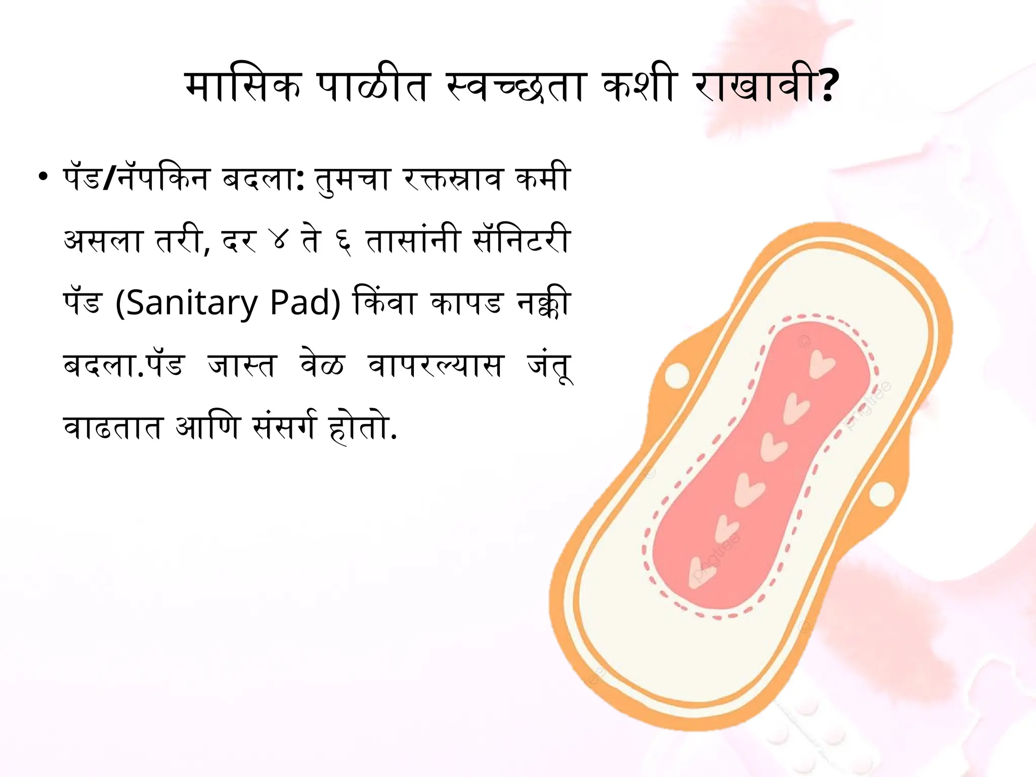 मासिक पाळीत स्वच्छता कशी राखावी?
&bull; पॅड/नॅपकिन बदला: तुमचा रक्तस्राव कमी
असला तरी, दर ४ ते ६ तासांनी सॅनिटरी
पॅड (Sanitary Pad) किंवा कापड नक्की
बदला.पॅड जास्त वेळ वापरल्यास जंतू
वाढतात आणि संसर्ग होतो.
 