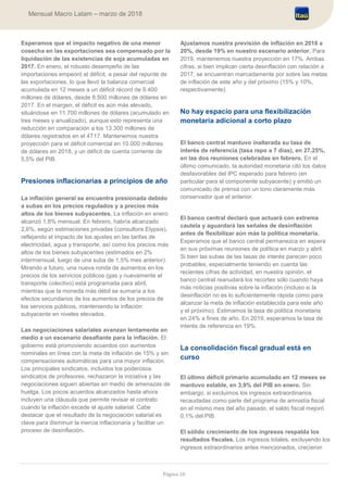 Página 18
Mensual Macro Latam – marzo de 2018
Esperamos que el impacto negativo de una menor
cosecha en las exportaciones sea compensado por la
liquidación de las existencias de soja acumuladas en
2017. En enero, el robusto desempeño de las
importaciones empeoró el déficit, a pesar del repunte de
las exportaciones, lo que llevó la balanza comercial
acumulada en 12 meses a un déficit récord de 9.400
millones de dólares, desde 8.500 millones de dólares en
2017. En el margen, el déficit es aún más elevado,
situándose en 11.700 millones de dólares (acumulado en
tres meses y anualizado), aunque esto representa una
reducción en comparación a los 13.300 millones de
dólares registrados en el 4T17. Mantenemos nuestra
proyección para el déficit comercial en 10.000 millones
de dólares en 2018, y un déficit de cuenta corriente de
5,5% del PIB.
Presiones inflacionarias a principios de año
La inflación general se encuentra presionada debido
a subas en los precios regulados y a precios más
altos de los bienes subyacentes. La inflación en enero
alcanzó 1,8% mensual. En febrero, habría alcanzado
2,6%, según estimaciones privadas (consultora Elypsis),
reflejando el impacto de los ajustes en las tarifas de
electricidad, agua y transporte, así como los precios más
altos de los bienes subyacentes (estimados en 2%
intermensual, luego de una suba de 1,5% mes anterior).
Mirando a futuro, una nueva ronda de aumentos en los
precios de los servicios públicos (gas y nuevamente el
transporte colectivo) está programada para abril,
mientras que la moneda más débil se sumaría a los
efectos secundarios de los aumentos de los precios de
los servicios públicos, manteniendo la inflación
subyacente en niveles elevados.
Las negociaciones salariales avanzan lentamente en
medio a un escenario desafiante para la inflación. El
gobierno está promoviendo acuerdos con aumentos
nominales en línea con la meta de inflación de 15% y sin
compensaciones automáticas para una mayor inflación.
Los principales sindicatos, incluidos los poderosos
sindicatos de profesores, rechazaron la iniciativa y las
negociaciones siguen abiertas en medio de amenazas de
huelga. Los pocos acuerdos alcanzados hasta ahora
incluyen una cláusula que permite revisar el contrato
cuando la inflación excede el ajuste salarial. Cabe
destacar que el resultado de la negociación salarial es
clave para disminuir la inercia inflacionaria y facilitar un
proceso de desinflación.
Ajustamos nuestra previsión de inflación en 2018 a
20%, desde 19% en nuestro escenario anterior. Para
2019, mantenemos nuestra proyección en 17%. Ambas
cifras, si bien implican cierta desinflación con relación a
2017, se encuentran marcadamente por sobre las metas
de inflación de este año y del próximo (15% y 10%,
respectivamente).
No hay espacio para una flexibilización
monetaria adicional a corto plazo
El banco central mantuvo inalterada su tasa de
interés de referencia (tasa repo a 7 días), en 27,25%,
en las dos reuniones celebradas en febrero. En el
último comunicado, la autoridad monetaria citó los datos
desfavorables del IPC esperado para febrero (en
particular para el componente subyacente) y emitió un
comunicado de prensa con un tono claramente más
conservador que el anterior.
El banco central declaró que actuará con extrema
cautela y aguardará las señales de desinflación
antes de flexibilizar aún más la política monetaria.
Esperamos que el banco central permanezca en espera
en sus próximas reuniones de política en marzo y abril.
Si bien las subas de las tasas de interés parecen poco
probables, especialmente teniendo en cuenta las
recientes cifras de actividad, en nuestra opinión, el
banco central reanudará los recortes sólo cuando haya
más noticias positivas sobre la inflación (incluso si la
desinflación no es lo suficientemente rápida como para
alcanzar la meta de inflación establecida para este año
y el próximo). Estimamos la tasa de política monetaria
en 24% a fines de año. En 2019, esperamos la tasa de
interés de referencia en 19%.
La consolidación fiscal gradual está en
curso
El último déficit primario acumulado en 12 meses se
mantuvo estable, en 3,9% del PIB en enero. Sin
embargo, si excluimos los ingresos extraordinarios
recaudadas como parte del programa de amnistía fiscal
en el mismo mes del año pasado, el saldo fiscal mejoró
0,1% del PIB.
El sólido crecimiento de los ingresos respalda los
resultados fiscales. Los ingresos totales, excluyendo los
ingresos extraordinarios antes mencionados, crecieron
 