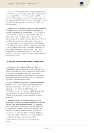 Página 19
Mensual Macro Latam – marzo de 2018
27,7%, o 2,2% en términos reales. Los gastos primarios
aumentaron 19,5% anual, ya que los gastos más altos en
pensiones (35,1%), en beneficios sociales (28,8%) y en
la nómina (20,4%) fueron parcialmente compensados por
una reducción de 40,1% en los gastos de capital. En este
contexto, los gastos primarios disminuyeron 4,4% en
términos reales.
Esperamos que el gobierno alcance la meta de déficit
fiscal este año, a pesar de la revisión a la baja de
nuestra proyección de crecimiento. El año pasado, el
Tesoro registró un déficit de 3,9% del PIB, 0,3% por
debajo de la meta oficial de 4,2%. El objetivo del
gobierno es reducir el déficit primario a 3,2% del PIB este
año. Si excluimos los ingresos de la amnistía fiscal en
2018, esto implicaría una reducción del déficit fiscal de
1,1% del PIB. En nuestra opinión, los cambios recientes
en la fórmula de ajuste de las pensiones, los esfuerzos
continuados para recortar los subsidios y una mayor
recaudación de impuestos debido a la recuperación
económica jugarán un papel clave para lograr una mayor
consolidación fiscal.
La aprobación del presidente se estabiliza
La aprobación del presidente Mauricio Macri se
estabilizó en febrero. Según la consultora Poliarquía,
el índice d aprobación mejoró ligeramente, a 49%, luego
de registrar dos caídas consecutivas a raíz de la
percepción negativa del proyecto de ley de reforma de
pensiones aprobado en diciembre del año pasado y de
los últimos aumentos en las tarifas.
Los indicadores de sentimiento mostraron señales
mixtas. Si bien la evaluación positiva de la situación
actual del país mejoró a 25%, desde 23%, las
expectativas positivas para 2018 continuaron
descendiendo, esta vez 6 puntos, a 38%. Destacamos
que, de acuerdo con la encuesta de Poliarquía, la
inflación es ahora la principal preocupación entre los
argentinos.
El presidente Macri se dirigió al Congreso en la
apertura de la sesión legislativa y ratificó el enfoque
gradual para reducir el déficit fiscal y la inflación.
Macri también instó al Congreso a discutir el proyecto
de ley pendiente sobre el mercado de capitales, que
fomenta el desarrollo de los mercados de capitales
nacionales y la operación de las empresas de gestión
de activos en el país. Además, presentó una agenda
social que incluía temas delicados como la
despenalización del aborto y la brecha salarial de
género.
 