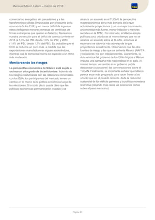 Página 24
Mensual Macro Latam – marzo de 2018
comercial no energético sin precedentes y a las
transferencias sólidas (impulsadas por el repunte de la
economía de los EUA) y un menor déficit de ingresos
netos (reflejando menores remesas de beneficios de
firmas extranjeras que operan en México). Revisamos
nuestra proyección para el déficit de cuenta corriente en
2018 (a 1,3% del PBI, desde 1,6% del PBI) y 2019
(1,4% del PBI, desde 1,7% del PBI). Es probable que el
DCC se reduzca un poco más, a medida que las
exportaciones manufactureras siguen acelerándose,
mientras que la demanda interna se expande a un ritmo
más moderado.
Monitoreando los riesgos
La perspectiva económica de México está sujeta a
un inusual alto grado de incertidumbre. Además de
los riesgos relacionados con las relaciones comerciales
con los EUA, los participantes del mercado temen un
cambio en el marco de la política económica luego de
las elecciones. Si a corto plazo queda claro que las
políticas económicas permanecerán intactas y se
alcanza un acuerdo en el TLCAN, la perspectiva
macroeconómica sería más benigna de lo que
actualmente proyectamos (con un mayor crecimiento,
una moneda más fuerte, menor inflación y mayores
recortes en la TPM). Por otro lado, si México adopta
políticas poco ortodoxas al mismo tiempo que no se
alcanza un acuerdo sobre el TLCAN, entonces el
escenario se volvería más adverso de lo que
proyectamos actualmente. Observamos que las dos
fuentes de riesgo a las que se enfrenta México (NAFTA
y elecciones) no son independientes. Claramente, la
dura retórica del gobierno de los EUA dirigida a México
impulsa una campaña más nacionalista en el país. Al
mismo tiempo, un cambio en el gobierno podría
desbaratar (o posponer) las conversaciones sobre el
TLCAN. Finalmente, es importante señalar que México
parece estar más preparado para hacer frente a los
shocks que en el pasado reciente, dada la reducción
sustancial de los déficits gemelos y la política monetaria
restrictiva (dejando más caras las posiciones cortas
sobre el peso mexicano).
 