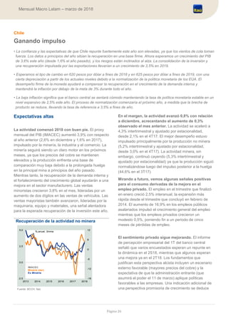 Página 26
Mensual Macro Latam – marzo de 2018
Chile
Ganando impulso
• La confianza y las expectativas de que Chile repunte fuertemente este año son elevadas, ya que los vientos de cola toman
fuerza. Los datos a principios del año sitúan la recuperación en una base firme. Ahora esperamos un crecimiento del PIB
de 3,6% este año (desde 1,6% el año pasado), y los riesgos están inclinados al alza. La consolidación de la inversión y
una recuperación impulsada por las exportaciones llevarían a un crecimiento de 3,5% en 2019.
• Esperamos el tipo de cambio en 620 pesos por dólar a fines de 2018 y en 625 pesos por dólar a fines de 2019, con una
cierta depreciación a partir de los actuales niveles debido a la normalización de la política monetaria de los EUA. El
desempeño firme de la moneda ayudará a compensar la recuperación en el crecimiento de la demanda interna y
mantendrá la inflación por debajo de la meta de 3% durante todo el año.
• La baja inflación significa que el banco central se sentará cómodo manteniendo la tasa de política monetaria estable en un
nivel expansivo de 2,5% este año. El proceso de normalización comenzaría el próximo año, a medida que la brecha de
producto se reduce, llevando la tasa de referencia a 3,5% a fines de año.
Expectativas altas
La actividad comenzó 2018 con buen pie. El proxy
mensual del PIB (IMACEC) aumentó 3,9% con respecto
al año anterior (2,6% en diciembre y 1,6% en 2017),
impulsado por la minería, la industria y el comercio. La
minería seguirá siendo un claro motor en los próximos
meses, ya que los precios del cobre se mantienen
elevados y la producción enfrenta una base de
comparación muy baja debido a la prolongada huelga
en la principal mina a principios del año pasado.
Mientras tanto, la recuperación de la demanda interna y
el fortalecimiento del crecimiento global ayudarán a una
mejora en el sector manufacturero. Las ventas
minoristas crecieron 3,8% en el mes, lideradas por un
aumento de dos dígitos en las ventas de vehículos. Las
ventas mayoristas también avanzaron, lideradas por la
maquinaria, equipo y materiales, una señal alentadora
para la esperada recuperación de la inversión este año.
Recuperación de la actividad no minera
Fuente: BCCH, Itaú
En el margen, la actividad avanzó 0,8% con relación
a diciembre, acrecentando el aumento de 0,3%
observado el mes anterior. La actividad se aceleró a
4,3% intertrimestral y ajustado por estacionalidad,
desde 2,1% en el 4T17. El mejor desempeño estuvo
impulsado principalmente por la producción no minera
(5,2% intertrimestral y ajustado por estacionalidad,
desde 3,0% en el 4T17). La actividad minera, sin
embargo, continuó cayendo (5,3% intertrimestral y
ajustado por estacionalidad) ya que la producción siguió
normalizándose luego del impulso posterior a la huelga
(44,6% en el 3T17).
Mirando a futuro, vemos algunas señales positivas
para el consumo derivadas de la mejora en el
empleo privado. El empleo en el trimestre que finalizó
en enero creció 2,5% interanual, la expansión más
rápida desde el trimestre que concluyó en febrero de
2014. El aumento de 16,9% en los empleos públicos
asalariados impulsó el crecimiento general del empleo
mientras que los empleos privados crecieron un
modesto 0,5%, poniendo fin a un periodo de cinco
meses de pérdidas de empleo.
El sentimiento privado sigue mejorando. El informe
de percepción empresarial del 1T del banco central
señaló que varios encuestados esperan un repunte en
la dinámica en el 2S18, mientras que algunos esperan
una mejora ya en el 2T18. Los fundamentos que
justifican esta perspectiva alcista incluyen un escenario
externo favorable (mayores precios del cobre) y la
expectativa de que la administración entrante (que
asumirá el poder el 11 de marzo) aplique políticas
favorables a las empresas. Una indicación adicional de
una perspectiva promisoria de crecimiento se deduce
-18
-12
-6
0
6
12
-2,5
0,0
2,5
5,0
2013 2014 2015 2016 2017 2018
%,anual, 3mma
IMACEC
Minéria (der)
Ex Minéria
 