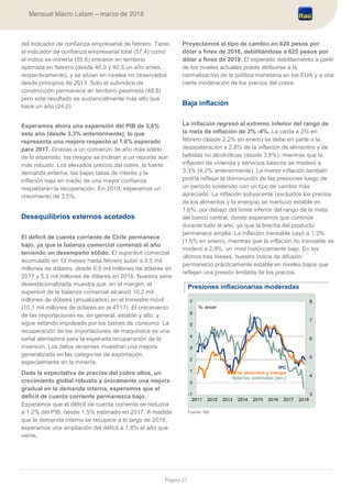Página 27
Mensual Macro Latam – marzo de 2018
del indicador de confianza empresarial de febrero. Tanto
el indicador de confianza empresarial total (57,4) como
el índice ex-minería (55,6) entraron en territorio
optimista en febrero (desde 46,0 y 40,5 un año antes,
respectivamente), y se sitúan en niveles no observados
desde principios de 2013. Solo el subíndice de
construcción permanece en territorio pesimista (48,6)
pero este resultado es sustancialmente más alto que
hace un año (24,0).
Esperamos ahora una expansión del PIB de 3,6%
este año (desde 3,3% anteriormente), lo que
representa una mejora respecto al 1,6% esperado
para 2017. Gracias a un comienzo de año más sólido
de lo esperado, los riesgos se inclinan a un repunte aún
más robusto. Los elevados precios del cobre, la fuerte
demanda externa, las bajas tasas de interés y la
inflación baja en medio de una mayor confianza
respaldarán la recuperación. En 2019, esperamos un
crecimiento de 3,5%.
Desequilibrios externos acotados
El déficit de cuenta corriente de Chile permanece
bajo, ya que la balanza comercial comenzó el año
teniendo un desempeño sólido. El superávit comercial
acumulado en 12 meses hasta febrero subió a 8,5 mil
millones de dólares, desde 6,9 mil millones de dólares en
2017 y 5,3 mil millones de dólares en 2016. Nuestra serie
desestacionalizada muestra que, en el margen, el
superávit de la balanza comercial alcanzó 10,2 mil
millones de dólares (anualizados) en el trimestre móvil
(10,1 mil millones de dólares en el 4T17). El crecimiento
de las importaciones es, en general, estable y alto, y
sigue estando impulsado por los bienes de consumo. La
recuperación de las importaciones de maquinaria es una
señal alentadora para la esperada recuperación de la
inversión. Los datos recientes muestran una mejora
generalizada en las categorías de exportación,
especialmente en la minería.
Dada la expectativa de precios del cobre altos, un
crecimiento global robusto y únicamente una mejora
gradual en la demanda interna, esperamos que el
déficit de cuenta corriente permanezca bajo.
Esperamos que el déficit de cuenta corriente se reduzca
a 1,2% del PIB, desde 1,5% estimado en 2017. A medida
que la demanda interna se recupere a lo largo de 2019,
esperamos una ampliación del déficit a 1,8% el año que
viene.
Proyectamos el tipo de cambio en 620 pesos por
dólar a fines de 2018, debilitándose a 625 pesos por
dólar a fines de 2019. El esperado debilitamiento a partir
de los niveles actuales puede atribuirse a la
normalización de la política monetaria en los EUA y a una
cierta moderación de los precios del cobre.
Baja inflación
La inflación regresó al extremo inferior del rango de
la meta de inflación de 2% -4%. La caída a 2% en
febrero (desde 2,2% en enero) se debe en parte a la
desaceleración a 2,8% de la inflación de alimentos y de
bebidas no alcohólicas (desde 3,8%), mientras que la
inflación de vivienda y servicios básicos se moderó a
3,3% (4,2% anteriormente). La menor inflación también
podría reflejar la disminución de las presiones luego de
un período sostenido con un tipo de cambio más
apreciado. La inflación subyacente (excluidos los precios
de los alimentos y la energía) se mantuvo estable en
1,6%, por debajo del límite inferior del rango de la meta
del banco central, donde esperamos que continúe
durante todo el año, ya que la brecha del producto
permanece amplia. La inflación transable cayó a 1,3%
(1,5% en enero), mientras que la inflación no transable se
moderó a 2,9%, un nivel históricamente bajo. En los
últimos tres meses, nuestro índice de difusión
permaneció prácticamente estable en niveles bajos que
reflejan una presión limitada de los precios.
Presiones inflacionarias moderadas
Fuente: INE
3
4
5
6
7
8
-1
0
1
2
3
4
5
6
7
2011 2012 2013 2014 2015 2016 2017 2018
IPC
IPC ex alimentos y energía
Salarios nominales (der.)
%, anual
 
