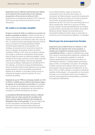 Página 28
Mensual Macro Latam – marzo de 2018
Esperamos que la inflación permanezca por debajo
de la meta de 3,0% durante todo el año. Nuestra
proyección a fines de año se sitúa en 2,5%.
Anticipamos una aceleración gradual a 2,8% a fines de
2019 una vez que la brecha de producto se esté
reduciendo.
De vuelta a un consejo completo
El banco central de Chile no celebró una reunión de
política monetaria en febrero. A partir de este año, el
banco central redujo la frecuencia de sus reuniones de
política monetaria de una mensual a sólo ocho veces al
año. La próxima reunión está programada para el 20 de
marzo y el Informe de Política Monetaria (IPoM)
trimestral saldrá publicado al día siguiente. Sin
embargo, de acuerdo con la minuta de la reunión de
enero, la decisión de mantener la tasa de política
monetaria (TPM) en 2,5% contó con el apoyo unánime
del consejo y confirmó la consolidación del escenario
base de tasas de interés de referencia estables. Varios
miembros del consejo acordaron que los datos recientes
reducen los riesgos bajistas, tanto para la actividad
como para la inflación, delineados en el IPoM del 4T17.
Sin embargo, al mantener el sesgo de flexibilización,
todos los miembros del consejo declararon que se debe
prestar atención a cómo las posibles desviaciones
bajistas de la inflación a corto plazo podrían poner en
riesgo la convergencia hacia la meta de 3% en el
horizonte de política.
Esperamos que la TPM se mantenga estable en 2,5%
en 2018, a medida que la inflación permanece baja y
el repunte en la actividad se concretiza. Es probable
que el proceso de normalización comience el próximo
año a medida que la recuperación del crecimiento se
consolida y la brecha del producto se reduce.
La presidenta Michelle Bachelet nombró a Alberto
Naudon para el cargo vacante de consejero del
banco central luego del término del mandato de
Sebastián Claro el año pasado. El anuncio llegó justo
al cierre del gobierno de Bachelet, tras extensas
discusiones entre los representantes políticos de
izquierda y derecha. El puesto vacante está alineado
con la derecha política, según el acuerdo de
composición de los miembros del consejo. La
nominación de Alberto Naudon requirió de la aprobación
del Senado. Naudon (42 años) se convirtió en gerente
de la división de estudios del banco central en
septiembre de 2014. En 2013 fue economista jefe en un
banco privado local. Antes de su paso por el sector
privado, Naudon fue jefe del departamento de modelos
y proyecciones y economista en la división de estudios
del banco central. Naudon es economista por la
Universidad Católica de Chile y tiene un doctorado en
economía por la Universidad de California, Los Ángeles.
Disminuyen las preocupaciones fiscales
Esperamos que el déficit fiscal se reduzca a 1,9%
del PIB este año (desde 2,8% el año pasado), a
medida que el gobierno entrante avanza hacia la
consolidación fiscal. La agencia calificadora de riesgo
Fitch mantuvo recientemente la calificación crediticia de
Chile en ‘A’ con perspectiva estable en medio de
mejores expectativas para los precios del cobre y el
crecimiento económico. La deuda pública permanece
baja en Chile, si comparado a sus pares. Sin embargo,
el rápido aumento en los últimos años fue motivo de
preocupación para las agencias de calificación, lo que
llevó a Fitch y a S&P a rebajar un escalón la calificación
crediticia el año pasado. La recuperación en los precios
del cobre y en el crecimiento daría como resultado un
aumento más gradual de la deuda pública y contendría
a las agencias calificadoras.
 