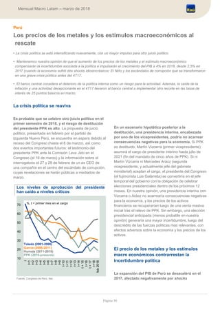 Página 30
Mensual Macro Latam – marzo de 2018
Perú
Los precios de los metales y los estímulos macroeconómicos al
rescate
• La crisis política se está intensificando nuevamente, con un mayor impulso para otro juicio político.
• Mantenemos nuestra opinión de que el aumento de los precios de los metales y el estímulo macroeconómico
compensarán la incertidumbre asociada a la política e impulsarán el crecimiento del PIB a 4% en 2018, desde 2,5% en
2017 (cuando la economía sufrió dos shocks idiosincrásicos: El Niño y los escándalos de corrupción que se transformaron
en una grave crisis política antes del 4T17.
• El banco central considera el deterioro de la política interna como un riesgo para la actividad. Además, la caída de la
inflación y una actividad decepcionante en el 4T17 llevaron al banco central a implementar otro recorte en las tasas de
interés de 25 puntos básicos en marzo.
La crisis política se reaviva
Es probable que se celebre otro juicio político en el
primer semestre de 2018, y el riesgo de destitución
del presidente PPK es alto. La propuesta de juicio
político, presentada en febrero por el partido de
izquierda Nuevo Perú, se encuentra en espera debido al
receso del Congreso (hasta el 8 de marzo), así como
dos eventos importantes futuros: el testimonio del
presidente PPK ante la Comisión Lava Jato en el
Congreso (el 16 de marzo) y la información sobre el
interrogatorio el 27 y 28 de febrero de un ex CEO de
una compañía en el centro del escándalo de corrupción,
cuyas revelaciones se harán públicas a mediados de
marzo.
Los niveles de aprobación del presidente
han caído a niveles críticos
Fuente: Congreso de Perú, Itaú
En un escenario hipotético posterior a la
destitución, una presidencia interina, encabezada
por uno de los vicepresidentes, podría no acarrear
consecuencias negativas para la economía. Si PPK
es destituido, Martín Vizcarra (primer vicepresidente)
asumirá el cargo de presidente interino hasta julio de
2021 (fin del mandato de cinco años de PPK). Si ni
Martín Vizcarra ni Mercedes Aráoz (segunda
vicepresidente, y actualmente jefe del gabinete
ministerial) aceptan el cargo, el presidente del Congreso
(el fujimorista Luis Galarreta) se convertiría en el jefe
temporal del gobierno con la obligación de celebrar
elecciones presidenciales dentro de los próximos 12
meses. En nuestra opinión, una presidencia interina con
Vizcarra o Aráoz no acarrearía consecuencias negativas
para la economía, y los precios de los activos
financieros se recuperarían luego de una venta masiva
inicial tras el relevo de PPK. Sin embargo, una elección
presidencial anticipada (menos probable en nuestra
opinión) generaría una mayor incertidumbre, luego del
descrédito de las fuerzas políticas más relevantes, con
efectos adversos sobre la economía y los precios de los
activos.
El precio de los metales y los estímulos
macro económicos contrarrestan la
incertidumbre política
La expansión del PIB de Perú se desaceleró en el
2017, afectado negativamente por shocks
10
20
30
40
50
60
70
t
t+1
t+2
t+3
t+4
t+5
t+6
t+7
t+8
t+9
t+10
t+11
t+12
t+13
t+14
t+15
t+16
t+17
t+18
feb2018
Toledo (2001-2006)
García (2006-2011)
Humala (2011-2016)
PPK (2016-presente)
%, t = primer mes en el cargo
 