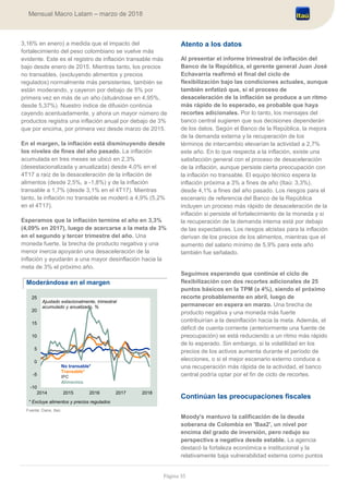 Página 35
Mensual Macro Latam – marzo de 2018
3,16% en enero) a medida que el impacto del
fortalecimiento del peso colombiano se vuelve más
evidente. Este es el registro de inflación transable más
bajo desde enero de 2015. Mientras tanto, los precios
no transables, (excluyendo alimentos y precios
regulados) normalmente más persistentes, también se
están moderando, y cayeron por debajo de 5% por
primera vez en más de un año (situándose en 4,95%,
desde 5,37%). Nuestro índice de difusión continúa
cayendo acentuadamente, y ahora un mayor número de
productos registra una inflación anual por debajo de 3%
que por encima, por primera vez desde marzo de 2015.
En el margen, la inflación está disminuyendo desde
los niveles de fines del año pasado. La inflación
acumulada en tres meses se ubicó en 2,3%
(desestacionalizada y anualizada) desde 4,0% en el
4T17 a raíz de la desaceleración de la inflación de
alimentos (desde 2,5%, a -1,8%) y de la inflación
transable a 1,7% (desde 3,1% en el 4T17). Mientras
tanto, la inflación no transable se moderó a 4,9% (5,2%
en el 4T17).
Esperamos que la inflación termine el año en 3,3%
(4,09% en 2017), luego de acercarse a la meta de 3%
en el segundo y tercer trimestre del año. Una
moneda fuerte, la brecha de producto negativa y una
menor inercia apoyarán una desaceleración de la
inflación y ayudarán a una mayor desinflación hacia la
meta de 3% el próximo año.
Moderándose en el margen
Fuente: Dane, Itaú
Atento a los datos
Al presentar el informe trimestral de inflación del
Banco de la República, el gerente general Juan José
Echavarría reafirmó el final del ciclo de
flexibilización bajo las condiciones actuales, aunque
también enfatizó que, si el proceso de
desaceleración de la inflación se produce a un ritmo
más rápido de lo esperado, es probable que haya
recortes adicionales. Por lo tanto, los mensajes del
banco central sugieren que sus decisiones dependerán
de los datos. Según el Banco de la República, la mejora
de la demanda externa y la recuperación de los
términos de intercambio elevarían la actividad a 2,7%
este año. En lo que respecta a la inflación, existe una
satisfacción general con el proceso de desaceleración
de la inflación, aunque persiste cierta preocupación con
la inflación no transable. El equipo técnico espera la
inflación próxima a 3% a fines de año (Itaú: 3,3%),
desde 4,1% a fines del año pasado. Los riesgos para el
escenario de referencia del Banco de la República
incluyen un proceso más rápido de desaceleración de la
inflación si persiste el fortalecimiento de la moneda y si
la recuperación de la demanda interna está por debajo
de las expectativas. Los riesgos alcistas para la inflación
derivan de los precios de los alimentos, mientras que el
aumento del salario mínimo de 5,9% para este año
también fue señalado.
Seguimos esperando que continúe el ciclo de
flexibilización con dos recortes adicionales de 25
puntos básicos en la TPM (a 4%), siendo el próximo
recorte probablemente en abril, luego de
permanecer en espera en marzo. Una brecha de
producto negativa y una moneda más fuerte
contribuirían a la desinflación hacia la meta. Además, el
déficit de cuenta corriente (anteriormente una fuente de
preocupación) se está reduciendo a un ritmo más rápido
de lo esperado. Sin embargo, si la volatilidad en los
precios de los activos aumenta durante el período de
elecciones, o si el mejor escenario externo conduce a
una recuperación más rápida de la actividad, el banco
central podría optar por el fin de ciclo de recortes.
Continúan las preocupaciones fiscales
Moody's mantuvo la calificación de la deuda
soberana de Colombia en 'Baa2', un nivel por
encima del grado de inversión, pero redujo su
perspectiva a negativa desde estable. La agencia
destacó la fortaleza económica e institucional y la
relativamente baja vulnerabilidad externa como puntos
-10
-5
0
5
10
15
20
25
2014 2015 2016 2017 2018
No transable*
Transable*
IPC
Alimentos
Ajustado estacionalmente, trimestral
acumulado y anualizado, %
* Excluye alimentos y precios regulados
 