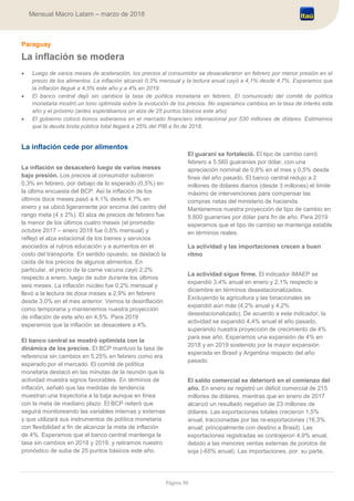 Página 38
Mensual Macro Latam – marzo de 2018
Paraguay
La inflación se modera
 Luego de varios meses de aceleración, los precios al consumidor se desaceleraron en febrero por menor presión en el
precio de los alimentos. La inflación alcanzó 0,3% mensual y la lectura anual cayó a 4,1% desde 4,7%. Esperamos que
la inflación llegué a 4,5% este año y a 4% en 2019.
 El banco central dejó sin cambios la tasa de política monetaria en febrero. El comunicado del comité de política
monetaria mostró un tono optimista sobre la evolución de los precios. No esperamos cambios en la tasa de interés este
año y el próximo (antes esperábamos un alza de 25 puntos básicos este año).
 El gobierno colocó bonos soberanos en el mercado financiero internacional por 530 millones de dólares. Estimamos
que la deuda bruta pública total llegará a 25% del PIB a fin de 2018.
La inflación cede por alimentos
La inflación se desaceleró luego de varios meses
bajo presión. Los precios al consumidor subieron
0,3% en febrero, por debajo de lo esperado (0,5%) en
la última encuesta del BCP. Así la inflación de los
últimos doce meses pasó a 4,1% desde 4,7% en
enero y se ubicó ligeramente por encima del centro del
rango meta (4 ± 2%). El alza de precios de febrero fue
la menor de los últimos cuatro meses (el promedio
octubre 2017 – enero 2018 fue 0,6% mensual) y
reflejó el alza estacional de los bienes y servicios
asociados al rubros educación y a aumentos en el
costo del transporte. En sentido opuesto, se destacó la
caída de los precios de algunos alimentos. En
particular, el precio de la carne vacuna cayó 2,2%
respecto a enero, luego de subir durante los últimos
seis meses. La inflación núcleo fue 0,2% mensual y
llevó a la lectura de doce meses a 2,9% en febrero
desde 3,0% en el mes anterior. Vemos la desinflación
como temporaria y mantenemos nuestra proyección
de inflación de este año en 4,5%. Para 2019
esperamos que la inflación se desacelere a 4%.
El banco central se mostró optimista con la
dinámica de los precios. El BCP mantuvo la tasa de
referencia sin cambios en 5,25% en febrero como era
esperado por el mercado. El comité de política
monetaria destacó en las minutas de la reunión que la
actividad muestra signos favorables. En términos de
inflación, señaló que las medidas de tendencia
muestran una trayectoria a la baja aunque en línea
con la meta de mediano plazo. El BCP reiteró que
seguirá monitoreando las variables internas y externas
y que utilizará sus instrumentos de política monetaria
con flexibilidad a fin de alcanzar la meta de inflación
de 4%. Esperamos que el banco central mantenga la
tasa sin cambios en 2018 y 2019, y retiramos nuestro
pronóstico de suba de 25 puntos básicos este año.
El guaraní se fortaleció. El tipo de cambio cerró
febrero a 5.560 guaraníes por dólar, con una
apreciación nominal de 0,8% en el mes y 0,5% desde
fines del año pasado. El banco central redujo a 2
millones de dólares diarios (desde 3 millones) el límite
máximo de intervenciones para compensar las
compras netas del ministerio de hacienda.
Mantenemos nuestra proyección de tipo de cambio en
5.800 guaraníes por dólar para fin de año. Para 2019
esperamos que el tipo de cambio se mantenga estable
en términos reales.
La actividad y las importaciones crecen a buen
ritmo
La actividad sigue firme. El indicador IMAEP se
expandió 3,4% anual en enero y 2,1% respecto a
diciembre en términos desestacionalizados.
Excluyendo la agricultura y las binacionales se
expandió aún más (4,2% anual y 4,2%
desestacionalizado). De acuerdo a este indicador, la
actividad se expandió 4,4% anual el año pasado,
superando nuestra proyección de crecimiento de 4%
para ese año. Esperamos una expansión de 4% en
2018 y en 2019 sostenido por la mayor expansión
esperada en Brasil y Argentina respecto del año
pasado.
El saldo comercial se deterioró en el comienzo del
año. En enero se registró un déficit comercial de 215
millones de dólares, mientras que en enero de 2017
alcanzó un resultado negativo de 23 millones de
dólares. Las exportaciones totales crecieron 1,5%
anual, traccionadas por las re-exportaciones (16,3%
anual; principalmente con destino a Brasil). Las
exportaciones registradas se contrajeron 4,9% anual,
debido a las menores ventas externas de porotos de
soja (-65% anual). Las importaciones, por su parte,
 