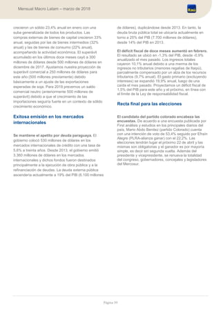 Página 39
Mensual Macro Latam – marzo de 2018
crecieron un sólido 23,4% anual en enero con una
suba generalizada de todos los productos. Las
compras externas de bienes de capital crecieron 33%
anual, seguidas por las de bienes intermedios (32%
anual) y las de bienes de consumo (22% anual),
acompañando la actividad económica. El superávit
acumulado en los últimos doce meses cayó a 300
millones de dólares desde 500 millones de dólares en
diciembre de 2017. Ajustamos nuestra proyección de
superávit comercial a 250 millones de dólares para
este año (500 millones previamente) debido
básicamente a un ajuste de las exportaciones
esperadas de soja. Para 2019 prevemos un saldo
comercial neutro (anteriormente 500 millones de
superávit) debido a que el crecimiento de las
importaciones seguiría fuerte en un contexto de sólido
crecimiento económico.
Exitosa emisión en los mercados
internacionales
Se mantiene el apetito por deuda paraguaya. El
gobierno colocó 530 millones de dólares en los
mercados internacionales de crédito con una tasa de
5,6% a treinta años. Desde 2013, el gobierno emitió
3.360 millones de dólares en los mercados
internacionales y dichos fondos fueron destinados
principalmente a la ejecución de obra pública y a la
refinanciación de deudas. La deuda externa pública
ascendería actualmente a 19% del PIB (6.100 millones
de dólares), duplicándose desde 2013. En tanto, la
deuda bruta pública total se ubicaría actualmente en
torno a 25% del PIB (7.700 millones de dólares),
desde 14% del PIB en 2013.
El déficit fiscal de doce meses aumentó en febrero.
El resultado se ubicó en -1,3% del PIB, desde -0,9%
anualizado el mes pasado. Los ingresos totales
cayeron 10,1% anual debido a una merma de los
ingresos no tributarios (menores regalías de Itaipú),
parcialmente compensado por un alza de los recursos
tributarios (9,7% anual). El gasto primario (excluyendo
intereses) se expandió 19,9% anual, luego de una
caída el mes pasado. Proyectamos un déficit fiscal de
1,5% del PIB para este año y el próximo, en línea con
el límite de la Ley de responsabilidad fiscal.
Recta final para las elecciones
El candidato del partido colorado encabeza las
encuestas. De acuerdo a una encuesta publicada por
First análisis y estudios en los principales diarios del
país, Mario Abdo Benitez (partido Colorado) cuenta
con una intención de voto de 53,4% seguido por Efraín
Alegre (PLRA-alianza ganar) con el 22,2%. Las
elecciones tendrán lugar el próximo 22 de abril y las
mismas son obligatorias y el ganador es por mayoría
simple, es decir sin segunda vuelta. Además del
presidente y vicepresidente, se renueva la totalidad
del congreso, gobernadores, concejales y legisladores
del Mercosur.
 
