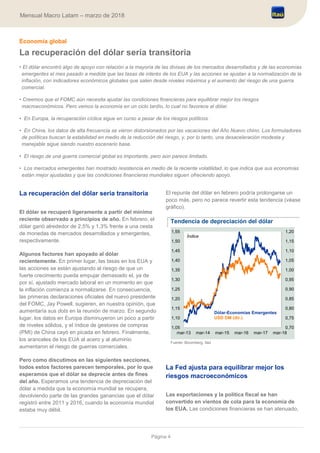 Página 4
Mensual Macro Latam – marzo de 2018
Economía global
La recuperación del dólar sería transitoria
• El dólar encontró algo de apoyo con relación a la mayoría de las divisas de los mercados desarrollados y de las economías
emergentes el mes pasado a medida que las tasas de interés de los EUA y las acciones se ajustan a la normalización de la
inflación, con indicadores económicos globales que salen desde niveles máximos y el aumento del riesgo de una guerra
comercial.
• Creemos que el FOMC aún necesita ajustar las condiciones financieras para equilibrar mejor los riesgos
macroeconómicos. Pero vemos la economía en un ciclo tardío, lo cual no favorece al dólar.
• En Europa, la recuperación cíclica sigue en curso a pesar de los riesgos políticos.
• En China, los datos de alta frecuencia se vieron distorsionados por las vacaciones del Año Nuevo chino. Los formuladores
de políticas buscan la estabilidad en medio de la reducción del riesgo, y, por lo tanto, una desaceleración modesta y
manejable sigue siendo nuestro escenario base.
• El riesgo de una guerra comercial global es importante, pero aún parece limitado.
• Los mercados emergentes han mostrado resistencia en medio de la reciente volatilidad, lo que indica que sus economías
están mejor ajustadas y que las condiciones financieras mundiales siguen ofreciendo apoyo.
La recuperación del dólar sería transitoria
El dólar se recuperó ligeramente a partir del mínimo
reciente observado a principios de año. En febrero, el
dólar ganó alrededor de 2,5% y 1,3% frente a una cesta
de monedas de mercados desarrollados y emergentes,
respectivamente.
Algunos factores han apoyado al dólar
recientemente. En primer lugar, las tasas en los EUA y
las acciones se están ajustando al riesgo de que un
fuerte crecimiento pueda empujar demasiado el, ya de
por sí, ajustado mercado laboral en un momento en que
la inflación comienza a normalizarse. En consecuencia,
las primeras declaraciones oficiales del nuevo presidente
del FOMC, Jay Powell, sugieren, en nuestra opinión, que
aumentaría sus dots en la reunión de marzo. En segundo
lugar, los datos en Europa disminuyeron un poco a partir
de niveles sólidos, y el índice de gestores de compras
(PMI) de China cayó en picada en febrero. Finalmente,
los aranceles de los EUA al acero y al aluminio
aumentaron el riesgo de guerras comerciales.
Pero como discutimos en las siguientes secciones,
todos estos factores parecen temporales, por lo que
esperamos que el dólar se deprecie antes de fines
del año. Esperamos una tendencia de depreciación del
dólar a medida que la economía mundial se recupera,
devolviendo parte de las grandes ganancias que el dólar
registró entre 2011 y 2016, cuando la economía mundial
estaba muy débil.
El repunte del dólar en febrero podría prolongarse un
poco más, pero no parece revertir esta tendencia (véase
gráfico).
Tendencia de depreciación del dólar
Fuente: Bloomberg, Itaú
La Fed ajusta para equilibrar mejor los
riesgos macroeconómicos
Las exportaciones y la política fiscal se han
convertido en vientos de cola para la economía de
los EUA. Las condiciones financieras se han atenuado,
0,70
0,75
0,80
0,85
0,90
0,95
1,00
1,05
1,10
1,15
1,20
1,05
1,10
1,15
1,20
1,25
1,30
1,35
1,40
1,45
1,50
1,55
mar-13 mar-14 mar-15 mar-16 mar-17 mar-18
Dólar-Economías Emergentes
USD DM (dir.)
Índice
 