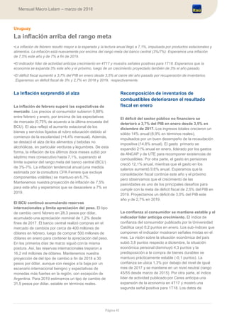 Página 41
Mensual Macro Latam – marzo de 2018
Uruguay
La inflación arriba del rango meta
•La inflación de febrero resultó mayor a la esperada y la lectura anual llegó a 7,1%, impulsada por productos estacionales y
alimentos. La inflación está nuevamente por encima del rango meta del banco central (3%/7%). Esperamos una inflación
de 7,5% este año y de 7% a fin de 2019.
•El indicador líder de actividad anticipa crecimiento en 4T17 y muestra señales positivas para 1T18. Esperamos que la
economía se expanda 3% este año y el próximo, luego de un crecimiento proyectado también de 3% el año pasado.
•El déficit fiscal aumentó a 3,7% del PIB en enero desde 3,5% al cierre del año pasado por recuperación de inventarios.
Esperamos un déficit fiscal de 3% y 2,7% en 2018 y 2019, respectivamente.
La Inflación sorprendió al alza
La inflación de febrero superó las expectativas de
mercado. Los precios al consumidor subieron 0,88%
entre febrero y enero, por encima de las expectativas
de mercado (0,75% de acuerdo a la última encuesta del
BCU). El alza reflejó el aumento estacional de los
bienes y servicios ligados al rubro educación debido al
comienzo de la escolaridad (+4,4% mensual). Además,
se destacó el alza de los alimentos y bebidas no
alcohólicas, en particular verduras y legumbres. De esta
forma, la inflación de los últimos doce meses subió por
séptimo mes consecutivo hasta 7,1%, superando el
límite superior del rango meta del banco central (BCU)
de 3%-7%. La inflación tendencial anual (una medida
estimada por la consultora CPA Ferrere que excluye
componentes volátiles) se mantuvo en 6,7%.
Mantenemos nuestra proyección de inflación de 7,5%
para este año y esperamos que se desacelere a 7% en
2019.
El BCU continuó acumulando reservas
internacionales y limita apreciación del peso. El tipo
de cambio cerró febrero en 28,3 pesos por dólar,
acumulado una apreciación nominal de 1,2% desde
fines de 2017. El banco central realizó compras en el
mercado de cambios por cerca de 400 millones de
dólares en febrero, luego de comprar 500 millones de
dólares en enero para contener la apreciación del peso.
En los primeros días de marzo siguió con la misma
postura. Así, las reservas internacionales treparon a
16,2 mil millones de dólares. Mantenemos nuestra
proyección de del tipo de cambio a fin de 2018 a 30
pesos por dólar, aunque con riesgos a la baja por un
escenario internacional benigno y expectativas de
monedas más fuertes en la región, con excepción de
Argentina. Para 2019 estimamos un tipo de cambio de
31,5 pesos por dólar, estable en términos reales.
Recomposición de inventarios de
combustibles deterioraron el resultado
fiscal en enero
El déficit del sector público no financiero se
deterioró a 3,7% del PIB en enero desde 3,5% en
diciembre de 2017. Los ingresos totales crecieron un
sólido 14% anual (6,9% en términos reales),
impulsados por un buen desempeño de la recaudación
impositiva (14,8% anual). El gasto primario se
expandió 21% anual en enero, liderado por los gastos
de ANCAP y de UTE para recomponer existencias de
combustibles. Por otra parte, el gasto en pensiones
creció 12,1% anual, mientras que el gasto en los
salarios aumentó 9,6% anual. Esperamos que la
consolidación fiscal continúe este año y el próximo
pero observamos que el crecimiento de las
pasividades es uno de los principales desafíos para
cumplir con la meta de déficit fiscal de 2,5% del PIB en
2019. Proyectamos un déficit de 3,0% del PIB este
año y de 2,7% en 2019.
La confianza al consumidor se mantiene estable y el
indicador líder anticipa crecimiento. El índice de
confianza del consumidor publicado por la Universidad
Católica cayó 0,2 puntos en enero. Los sub-índices que
componen el indicador mostraron señales mixtas en el
mes. La visión sobre la situación económica del país
subió 3,8 puntos respecto a diciembre, la situación
económica personal disminuyó 4,3 puntos y la
predisposición a la compra de bienes durables se
mantuvo prácticamente estable (-0,1 puntos). La
confianza se ubica 1,3% por debajo del nivel de igual
mes de 2017 y se mantiene en un nivel neutral (rango
45/55 desde marzo de 2015). Por otra parte, el índice
líder de actividad publicado por Ceres anticipa una
expansión de la economía en 4T17 y mostró una
segunda señal positiva para 1T18. Los datos de
 