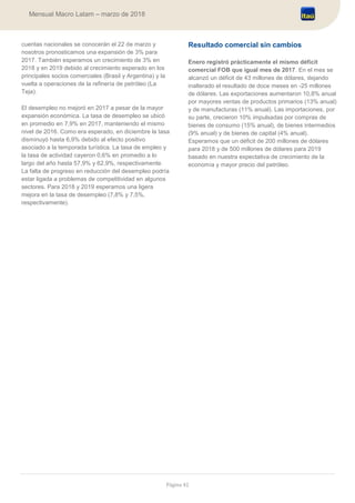 Página 42
Mensual Macro Latam – marzo de 2018
cuentas nacionales se conocerán el 22 de marzo y
nosotros pronosticamos una expansión de 3% para
2017. También esperamos un crecimiento de 3% en
2018 y en 2019 debido al crecimiento esperado en los
principales socios comerciales (Brasil y Argentina) y la
vuelta a operaciones de la refinería de petróleo (La
Teja).
El desempleo no mejoró en 2017 a pesar de la mayor
expansión económica. La tasa de desempleo se ubicó
en promedio en 7,9% en 2017, manteniendo el mismo
nivel de 2016. Como era esperado, en diciembre la tasa
disminuyó hasta 6,9% debido al efecto positivo
asociado a la temporada turística. La tasa de empleo y
la tasa de actividad cayeron 0,6% en promedio a lo
largo del año hasta 57,9% y 62,9%, respectivamente.
La falta de progreso en reducción del desempleo podría
estar ligada a problemas de competitividad en algunos
sectores. Para 2018 y 2019 esperamos una ligera
mejora en la tasa de desempleo (7,8% y 7,5%,
respectivamente).
Resultado comercial sin cambios
Enero registró prácticamente el mismo déficit
comercial FOB que igual mes de 2017. En el mes se
alcanzó un déficit de 43 millones de dólares, dejando
inalterado el resultado de doce meses en -25 millones
de dólares. Las exportaciones aumentaron 10,8% anual
por mayores ventas de productos primarios (13% anual)
y de manufacturas (11% anual). Las importaciones, por
su parte, crecieron 10% impulsadas por compras de
bienes de consumo (15% anual), de bienes intermedios
(9% anual) y de bienes de capital (4% anual).
Esperamos que un déficit de 200 millones de dólares
para 2018 y de 500 millones de dólares para 2019
basado en nuestra expectativa de crecimiento de la
economía y mayor precio del petróleo.
 