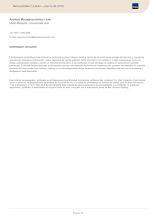 Página 44
Mensual Macro Latam – marzo de 2018
Análisis Macroeconómico– Itaú
Mario Mesquita –Economista Jefe
Tel: +5511 3708-2696 –
E-mail: macroeconomia@itaubba-economia.com
Información relevante
La información contenida en este informe fue producida por Itaú Unibanco Holding, dentro de las condiciones actuales del mercado y coyunturas
económicas, basadas en información y datos obtenidos de fuentes públicas. Dicha información no constituye, ni debe interpretarse como una
oferta o solicitud para comprar o vender un instrumento financiero, o para participar en una estrategia de negocio en particular en cualquier
jurisdicción. Todas las recomendaciones y estimaciones que aquí se presentan se derivan de nuestro estudio y pueden ser alteradas en cualquier
momento sin previo aviso. Itaú Unibanco Holding no se hace responsable de las decisiones de inversión basadas en la información contenida y
divulgada en este documento.
Este informe fue preparado y publicado por el Departamento de Estudios Económicos del Banco Itaú Unibanco S.A. (Itaú Unibanco). Este informe
no es un producto del Departamento de Análisis de Acciones de Itaú y no debe ser considerado un informe de análisis para los fines del artículo
1º de la Instrucción CVM n.º 483, de 6 de Julio de 2010. Este material es para uso exclusivo de sus receptores y su contenido no puede ser
reproducido, publicado o redistribuido en ninguna forma, en todo o en parte, sin la autorización previa de Itaú Unibanco Holding.
 