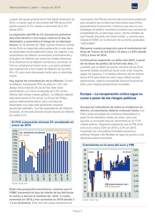 Página 5
Mensual Macro Latam – marzo de 2018
a pesar del ajuste gradual de la Fed desde diciembre de
2015, e indican que el crecimiento del PIB de los EUA
podría superar el 3%, desde un promedio de 2,2%
desde 2010.
La expansión del PIB de 3% durante los próximos
dos años llevaría a una mayor caída en la tasa de
desempleo y aumentaría el riesgo de un aterrizaje
brusco. En la década de 1960, cuando el banco central
de los EUA no respondió adecuadamente a unas tasas
de desempleo extremadamente bajas, los salarios y las
expectativas de inflación aumentaron eventualmente y
empujaron la inflación por sobre los niveles deseados.
Si la dinámica de la inflación comienza a aumentar, la
Fed no cometería el mismo error, y es poco probable
que regresemos a los niveles de inflación de los años
60 o 70, pero sería demasiado tarde para un aterrizaje
suave.
Hay signos de normalización de la inflación. Si bien
el deflactor subyacente PCE se sitúa en 1,5%, por
debajo de la meta de 2% de la Fed, éste viene
aumentando a un ritmo anualizado de 2,0% en los
últimos seis meses (véase gráfico). La inflación salarial
está alcanzando el 3% anual. La Curva de Phillips
parece relativamente plana, pero una tasa de
desempleo muy baja está generando mayores
ganancias salariales. Con las expectativas de inflación
ancladas, el mercado laboral robusto llevaría la inflación
de vuelta a 2%
El PCE subyacente alcanzó 2% anualizado en
enero de 2018
Fuente: Haver, Itaú
Dada esta perspectiva económica, creemos que el
FOMC aumentará la tasa de interés de los fed funds
en marzo y elevará la mediana de “dots” a cuatro
aumentos en 2018 y tres aumentos en 2019 (desde 3
+ 2 en diciembre). Este ritmo de subas mantendría el
crecimiento del PIB por encima del crecimiento potencial,
pero ajustaría las condiciones financieras para enfriar
gradualmente la economía. Creemos que esta es una
estrategia de política monetaria prudente que aumenta la
probabilidad de un aterrizaje suave. Vemos señales de
que Powell comparte una visión similar, y creemos que
dirigirá el FOMC en la dirección de aumentos graduales
"adicionales".
Elevamos nuestra proyección para el rendimiento del
título de Tesoro de los EUA a 10 años a 3,25% (desde
3,0%) a fines de 2018.
Continuamos esperando un dólar más débil, a pesar
de las tasas de política de la Fed más altas. Es
probable que el déficit de cuenta corriente de los EUA
aumente debido al estímulo fiscal unido a los mayores
pagos de ingresos. Y el relativo atractivo de los activos
de los EUA para financiar este mayor déficit se está
deteriorando, dada la insostenible postura fiscal de los
EUA y las mejores perspectivas mundiales.
Europa – La recuperación cíclica sigue su
curso a pesar de los riesgos políticos
Aunque los indicadores de datos se moderaron en
febrero, el crecimiento debería continuar fuerte. Los
PMI y otras encuestas de confianza retrocedieron a
partir de los elevados niveles de enero, pero aún
apuntan a una fuerte tasa de crecimiento en el 1T18
(véase gráfico). Seguimos esperando que el PIB de la
zona euro crezca 2,6% en 2018 y 2,4% en 2019,
impulsado por una política monetaria expansiva,
políticas fiscales más flexibles en algunos países y una
demanda externa favorable.
Crecimiento en la zona del euro y PMI
Fuente: Haver, Itaú
0,8%
0,9%
1,0%
1,1%
1,2%
1,3%
1,4%
1,5%
1,6%
1,7%
1,8%
1,9%
2,0%
2,1%
2,2%
dic-16
mar-17
jun-17
sep-17
dic-17
mar-18
jun-18
sep-18
dic-18
Proyecciónvar. semestral anualizada
var. anual
-1,0%
-0,8%
-0,5%
-0,3%
0,0%
0,3%
0,5%
0,8%
1,0%
40
42
44
46
48
50
52
54
56
58
60
2008
2009
2010
2011
2012
2013
2014
2015
2016
2017
2018
PIB (intertrimestral, der.)
PMI Compuesto
índice var.anual
 