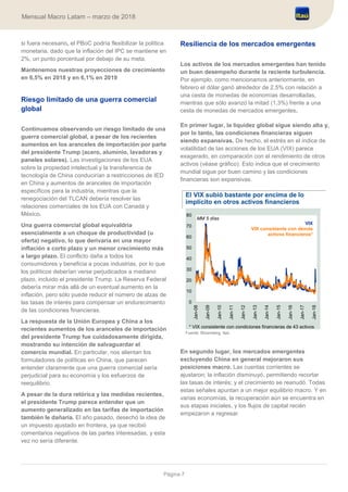 Página 7
Mensual Macro Latam – marzo de 2018
si fuera necesario, el PBoC podría flexibilizar la política
monetaria, dado que la inflación del IPC se mantiene en
2%, un punto porcentual por debajo de su meta.
Mantenemos nuestras proyecciones de crecimiento
en 6,5% en 2018 y en 6,1% en 2019
Riesgo limitado de una guerra comercial
global
Continuamos observando un riesgo limitado de una
guerra comercial global, a pesar de los recientes
aumentos en los aranceles de importación por parte
del presidente Trump (acero, aluminio, lavadoras y
paneles solares). Las investigaciones de los EUA
sobre la propiedad intelectual y la transferencia de
tecnología de China conducirían a restricciones de IED
en China y aumentos de aranceles de importación
específicos para la industria, mientras que la
renegociación del TLCAN debería resolver las
relaciones comerciales de los EUA con Canadá y
México.
Una guerra comercial global equivaldría
esencialmente a un choque de productividad (u
oferta) negativo, lo que derivaría en una mayor
inflación a corto plazo y un menor crecimiento más
a largo plazo. El conflicto daña a todos los
consumidores y beneficia a pocas industrias, por lo que
los políticos deberían verse perjudicados a mediano
plazo, incluido el presidente Trump. La Reserva Federal
debería mirar más allá de un eventual aumento en la
inflación, pero sólo puede reducir el número de alzas de
las tasas de interés para compensar un endurecimiento
de las condiciones financieras.
La respuesta de la Unión Europea y China a los
recientes aumentos de los aranceles de importación
del presidente Trump fue cuidadosamente dirigida,
mostrando su intención de salvaguardar el
comercio mundial. En particular, nos alientan los
formuladores de políticas en China, que parecen
entender claramente que una guerra comercial sería
perjudicial para su economía y los esfuerzos de
reequilibrio.
A pesar de la dura retórica y las medidas recientes,
el presidente Trump parece entender que un
aumento generalizado en las tarifas de importación
también le dañaría. El año pasado, desechó la idea de
un impuesto ajustado en frontera, ya que recibió
comentarios negativos de las partes interesadas, y esta
vez no sería diferente.
Resiliencia de los mercados emergentes
Los activos de los mercados emergentes han tenido
un buen desempeño durante la reciente turbulencia.
Por ejemplo, como mencionamos anteriormente, en
febrero el dólar ganó alrededor de 2,5% con relación a
una cesta de monedas de economías desarrolladas,
mientras que sólo avanzó la mitad (1,3%) frente a una
cesta de monedas de mercados emergentes.
En primer lugar, la liquidez global sigue siendo alta y,
por lo tanto, las condiciones financieras siguen
siendo expansivas. De hecho, el estrés en el índice de
volatilidad de las acciones de los EUA (VIX) parece
exagerado, en comparación con el rendimiento de otros
activos (véase gráfico). Esto indica que el crecimiento
mundial sigue por buen camino y las condiciones
financieras son expansivas.
El VIX subió bastante por encima de lo
implícito en otros activos financieros
Fuente: Bloomberg, Itaú
En segundo lugar, los mercados emergentes
excluyendo China en general mejoraron sus
posiciones macro. Las cuentas corrientes se
ajustaron; la inflación disminuyó, permitiendo recortar
las tasas de interés; y el crecimiento se reanudó. Todas
estas señales apuntan a un mejor equilibrio macro. Y en
varias economías, la recuperación aún se encuentra en
sus etapas iniciales, y los flujos de capital recién
empezaron a regresar.
0
10
20
30
40
50
60
70
80
Jan-08
Jan-09
Jan-10
Jan-11
Jan-12
Jan-13
Jan-14
Jan-15
Jan-16
Jan-17
Jan-18
* VIX consistente con condiciones financieras de 43 activos
VIX
VIX consistente con demás
activos financieros*
MM 5 días
 