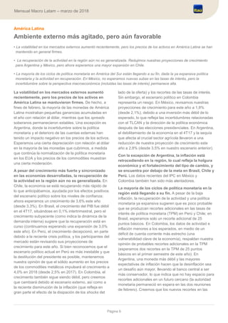 Página 9
Mensual Macro Latam – marzo de 2018
América Latina
Ambiente externo más agitado, pero aún favorable
• La volatilidad en los mercados externos aumentó recientemente, pero los precios de los activos en América Latina se han
mantenido en general firmes.
• La recuperación de la actividad en la región aún no es generalizada. Redujimos nuestras proyecciones de crecimiento
para Argentina y México, pero ahora esperamos una mayor expansión en Chile.
• La mayoría de los ciclos de política monetaria en América del Sur están llegando a su fin, dada la ya expansiva política
monetaria y la actividad en recuperación. En México, no esperamos nuevas subas en las tasas de interés, pero la
incertidumbre sobre la perspectiva macroeconómica (incluidas las tasas de interés) permanece alta.
La volatilidad en los mercados externos aumentó
recientemente, pero los precios de los activos en
América Latina se mantuvieron firmes. De hecho, a
fines de febrero, la mayoría de las monedas de América
Latina mostraban pequeñas ganancias acumuladas en
el año con relación al dólar, mientras que los spreads
soberanos permanecieron estables. Una excepción es
Argentina, donde la incertidumbre sobre la política
monetaria y el deterioro de las cuentas externas han
tenido un impacto negativo en los precios de los activos.
Esperamos una cierta depreciación con relación al dólar
en la mayoría de las monedas que cubrimos, a medida
que continúa la normalización de la política monetaria
en los EUA y los precios de los commodities muestran
una cierta moderación.
A pesar del crecimiento más fuerte y sincronizado
en las economías desarrolladas, la recuperación de
la actividad en la región aún no es generalizada. En
Chile, la economía se está recuperando más rápido de
lo que anticipábamos, ayudada por los efectos positivos
del escenario político sobre los niveles de confianza;
ahora esperamos un crecimiento de 3,6% este año
(desde 3,3%). En Brasil, el crecimiento del PIB fue débil
en el 4T17, situándose en 0,1% intertrimestral, pero el
crecimiento subyacente (como indica la dinámica de la
demanda interna) sugiere que la recuperación está en
curso (continuamos esperando una expansión de 3,0%
este año). En Perú, el crecimiento decepcionó, en parte
debido a la reciente crisis política, y los participantes del
mercado están revisando sus proyecciones de
crecimiento para este año. Si bien reconocemos que el
escenario político actual en Perú es más inestable y que
la destitución del presidente es posible, mantenemos
nuestra opinión de que el sólido aumento en los precios
de los commodities metálicos impulsará el crecimiento a
4,0% en 2018 (desde 2,5% en 2017). En Colombia, el
crecimiento también sigue siendo débil, pero creemos
que cambiará debido al escenario externo, así como a
la reciente disminución de la inflación (que refleja en
gran parte el efecto de la disipación de los shocks del
lado de la oferta) y los recortes de las tasas de interés.
Sin embargo, el escenario político en Colombia
representa un riesgo. En México, revisamos nuestras
proyecciones de crecimiento para este año a 1,8%
(desde 2,1%), debido a una inversión más débil de lo
esperado, lo que refleja las incertidumbres relacionadas
con el TLCAN y la dirección de la política económica
después de las elecciones presidenciales. En Argentina,
el debilitamiento de la economía en el 4T17 y la sequía
que afecta al crucial sector agrícola llevaron a una
reducción de nuestra proyección de crecimiento este
año a 2,8% (desde 3,5% en nuestro escenario anterior).
Con la excepción de Argentina, la inflación está
retrocediendo en la región, lo cual refleja la holgura
económica y el fortalecimiento del tipo de cambio, y
se encuentra por debajo de la meta en Brasil, Chile y
Perú. Los datos recientes del IPC en México y
Colombia también han sido más alentadores.
La mayoría de los ciclos de política monetaria en la
región está llegando a su fin. A pesar de la baja
inflación, la recuperación de la actividad y una política
monetaria ya expansiva sugieren que es poco probable
que se produzcan recortes adicionales en las tasas de
interés de política monetaria (TPM) en Perú y Chile; en
Brasil, esperamos solo un recorte adicional de 25
puntos básicos. En Colombia, los datos de actividad e
inflación menores a los esperados, en medio de un
déficit de cuenta corriente más estrecho (una
vulnerabilidad clave de la economía), respaldan nuestra
opinión de probables recortes adicionales en la TPM
(esperamos dos recortes en la TPM de 25 puntos
básicos en el primer semestre de este año). En
Argentina, una moneda más débil y las mayores
expectativas de inflación hacen que la desinflación sea
un desafío aún mayor, llevando al banco central a ser
más conservador, lo que indica que no hay espacio para
recortes adicionales en un futuro cercano (la autoridad
monetaria permaneció en espera en las dos reuniones
de febrero). Creemos que los nuevos recortes en las
 