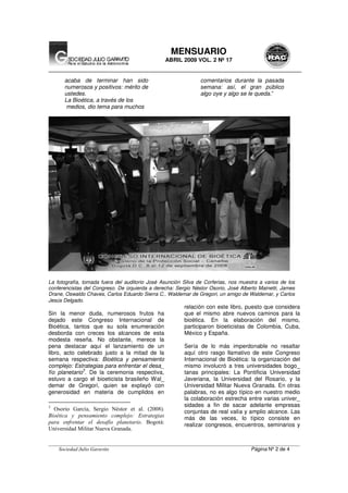 __________________________________________________________________________________________________
Sociedad Julio Garavito Página Nº 2 de 4
MENSUARIO
ABRIL 2009 VOL. 2 Nº 17
acaba de terminar han sido
numerosos y positivos: mérito de
ustedes.
La Bioética, a través de los
medios, dio tema para muchos
comentarios durante la pasada
semana: así, el gran público
algo oye y algo se le queda.”
La fotografía, tomada fuera del auditorio José Asunción Silva de Corferias, nos muestra a varios de los
conferencistas del Congreso. De izquierda a derecha: Sergio Néstor Osorio, José Alberto Mainetti, James
Drane, Oswaldo Chaves, Carlos Eduardo Sierra C., Waldemar de Gregori, un amigo de Waldemar, y Carlos
Jesús Delgado.
Sin la menor duda, numerosos frutos ha
dejado este Congreso Internacional de
Bioética, tantos que su sola enumeración
desborda con creces los alcances de esta
modesta reseña. No obstante, merece la
pena destacar aquí el lanzamiento de un
libro, acto celebrado justo a la mitad de la
semana respectiva: Bioética y pensamiento
complejo: Estrategias para enfrentar el desa_
fío planetario
3
. De la ceremonia respectiva,
estuvo a cargo el bioeticista brasileño Wal_
demar de Gregori, quien se explayó con
generosidad en materia de cumplidos en
3
Osorio García, Sergio Néstor et al. (2008).
Bioética y pensamiento complejo: Estrategias
para enfrentar el desafío planetario. Bogotá:
Universidad Militar Nueva Granada.
relación con este libro, puesto que considera
que el mismo abre nuevos caminos para la
bioética. En la elaboración del mismo,
participaron bioeticistas de Colombia, Cuba,
México y España.
Sería de lo más imperdonable no resaltar
aquí otro rasgo llamativo de este Congreso
Internacional de Bioética: la organización del
mismo involucró a tres universidades bogo_
tanas principales: La Pontificia Universidad
Javeriana, la Universidad del Rosario, y la
Universidad Militar Nueva Granada. En otras
palabras, no es algo típico en nuestro medio
la colaboración estrecha entre varias univer_
sidades a fin de sacar adelante empresas
conjuntas de real valía y amplio alcance. Las
más de las veces, lo típico consiste en
realizar congresos, encuentros, seminarios y
 