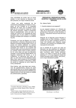 __________________________________________________________________________________________________
Sociedad Julio Garavito Página Nº 3 de 4
MENSUARIO
ABRIL 2009 VOL. 2 Nº 17
otras actividades de similar jaez en forma
aislada, lo cual redunda en alcances más
bien precarios, sin mayor incidencia social.
Como una parte sustancial de las
conclusiones decantadas al finalizar el Con_
greso, se hizo hincapié en la necesidad
perentoria de hacer que la bioética forme
parte de los currículos en todos los niveles
del sistema educativo, desde el preescolar
hasta el postdoctorado. Junto con esto, se
insistió así mismo en la necesidad de hacer
accesible para el gran público el lenguaje
filosófico complejo que impregna a la bioética
hoy día.
Entretanto, por fuera de Bogotá, en el resto
de Colombia, la Semana Internacional de la
Bioética ha pasado desapercibida, como si el
grueso de nuestra población no quisiera
escuchar nada a propósito de la reflexión que
acompaña por fuerza el uso prudente del
inmenso poder que la tecnociencia ha puesto
en nuestras manos hacia la última centuria.
En fin, como dicen con gran tino Marcelino
Cereijido y Laura Reinking desde México, los
hispanos carecemos de ciencia, y, si la
tuviésemos, no sabríamos qué hacer con
ella
4
. O, como dice en forma lapidaria Carlos
Mario Cano, quien profesa en la Universidad
de Antioquia lo tocante a cibercultura, hablar
de ciencia en Colombia es como hablar de
ovnis y fantasmas
5
.
Para finalizar, sólo resta dejar aquí consta_
ncia del agradecimiento sincero de quien
esto escribe para con el Comité Organizador
de la Semana Internacional de la Bioética por
haberle hecho el honor de invitarlo en calidad
de conferenciante y panelista.
4
Cereijido, Marcelino y Reinking, Laura. (2004).
La ignorancia debida. Buenos Aires: Libros del
Zorzal.
5
Sierra Cuartas, Carlos Eduardo de Jesús et al.
(13 de octubre de 2008). Especial festivo Cae la
noche: Ciencia ficción. Bogotá: UN Radio.
PREGUNTAS Y RESPUESTAS SOBRE:
INVENTOS Y DESARROLLOS DE LA ERA
ESPACIAL
Por: Alberto Patiño
1. Cuando empieza la era espacial?
La era espacial empieza el 4 Octubre de
1957 con el lanzamiento del primer satélite
artificial de la Tierra por la Unión Soviética, el
Sputnik 1. Esta fecha marca el inicio de la era
espacial.
Después de la Segunda guerra Mundial la
rivalidad entre la Unión Soviética y Estados
Unidos era ver quien conseguía primero el
mejor misil balístico para trasportar cargas
nucleares y así volverse una verdadera ame_
naza para la contra parte.
Con la pérdida de la guerra por parte de
Alemania, las dos potencias se repartieron
los científicos Alemanes que habían adelan_
tado muchísimo sobre misiles balísticos.
Tenían a su haber el invento de los misiles
balísticos V 1 y V 2 que dispararon desde las
costas francesas hacia Londres para provo_
car la mayor devastación posible.
Dornberger y von Braun.
 