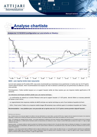 Mensuel Actions - Septembre 2010




           Analyse chartiste
Analyse du 11/10/2010 (configuration sur une échelle en Weekly)




MASI : une reprise lente mais rassurante
Lors de notre analyse du 07 octobre 2010, nous avons recommandé aux investisseurs de se positionner à l’achat avec les 12 217 points
comme objectif haussier. Notre recommandation est toujours de mise et demeure confortée par une performance du MASI de 1,2% sur
cette période.

Techniquement, l’indice semble toujours sur un support haussier solide (en bleu) soutenu par une moyenne mobile significative à 90
semaines.

Les indicateurs techniques semblent plaider pour une reprise technique :

 - La confirmation du rebond sur la droite Fibonacci ainsi que le support haussier à 11 673 points devrait libérer un nouveau potentiel
de hausse à court terme ;

 - Le rapprochement des moyennes mobiles du MACD anticipe une reprise technique au sein d’une tendance haussière de fond ;

 - Enfin, l’écart entre l’indice et sa moyenne mobile longue (90 semaines) nous conforte quant à la tendance haussière de l’indice.

Recommandation : nous plaidons pour une poursuite de la reprise avec les 12 217 points comme premier objectif haussier.



Définition des indicateurs:
RSI : Il étudie la force d’un cours par rapport à lui même et non pas relativement à un autre indice. Le calcul du RSI crée un rapport entre les moyennes des hausses et les moyennes
des baisses, il reflète ainsi la vitalité des hausses relativement aux baisses. Une tendance baissière du RSI traduit une tendance du cours à la baisse.

MACD : Cet indicateur est composé de deux courbes : une courbe représentant la différence entre deux moyennes mobiles exponentielles et une seconde courbe qui est la moyenne
mobile de cette différence. Le MACD permet d'anticiper plutôt les retournements de tendances du cours. Lorsque la courbe MACD passe au-dessus de la ligne 0, il s’agit un signal
d’achat et vice versa.

Moyenne mobile : La moyenne mobile se calcule en prenant les N dernières valeurs de clôture du titre. Cet outil est utilisé comme un indicateur de tendance. Si la moyenne mobile
est en phase ascendante ou descendante, cela signifie que le cours de l’action monte ou descend sur une période de N jours. Cela donne une idée de l’évolution du cours du titre à
moyen et à long terme.

Momentum : Il est calculé comme étant la différence entre la valeur de clôture du jour j moins la valeur de clôture du jour j-x. Il est positif quand le marché est en accélération
haussière et devient négatif dans la situation inverse. Lorsque le Momentum atteint un maximum local et commence à chuter, il s’agit d’un signal de vente. Lorsque le Momentum
atteint un minimum local et commence à monter, il s’agit d’un signal d’achat.
 
