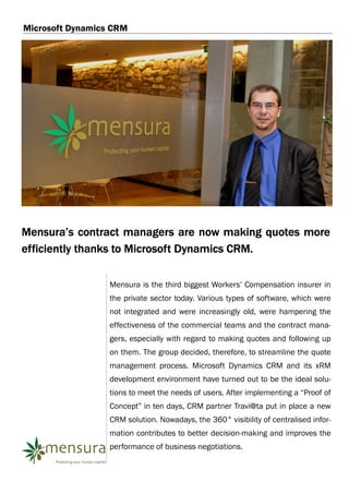 Microsoft Dynamics CRM




Mensura’s contract managers are now making quotes more
efficiently thanks to Microsoft Dynamics CRM.

                  Mensura is the third biggest Workers’ Compensation insurer in
                  the private sector today. Various types of software, which were
                  not integrated and were increasingly old, were hampering the
                  effectiveness of the commercial teams and the contract mana-
                  gers, especially with regard to making quotes and following up
                  on them. The group decided, therefore, to streamline the quote
                  management process. Microsoft Dynamics CRM and its xRM
                  development environment have turned out to be the ideal solu-
                  tions to meet the needs of users. After implementing a “Proof of
                  Concept” in ten days, CRM partner Travi@ta put in place a new
                  CRM solution. Nowadays, the 360° visibility of centralised infor-
                  mation contributes to better decision-making and improves the
                  performance of business negotiations.
 