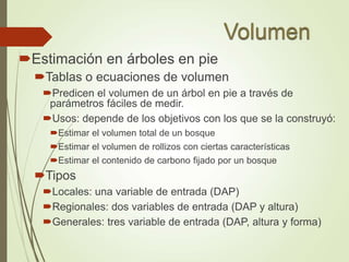 Estimación en árboles en pie
Tablas o ecuaciones de volumen
Predicen el volumen de un árbol en pie a través de
parámetros fáciles de medir.
Usos: depende de los objetivos con los que se la construyó:
Estimar el volumen total de un bosque
Estimar el volumen de rollizos con ciertas características
Estimar el contenido de carbono fijado por un bosque
Tipos
Locales: una variable de entrada (DAP)
Regionales: dos variables de entrada (DAP y altura)
Generales: tres variable de entrada (DAP, altura y forma)
 